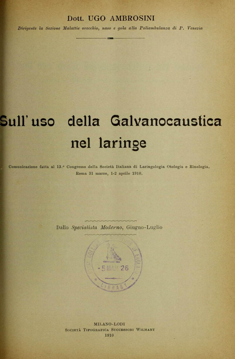 Dott. UGO AMBROSINI Dirigente la Sezione Malattie orecchio, naso e gola alla Poliambulanza di P. Venezia Sull’uso della Galvanocaustica nel laringe Comunicazione fatta al 13.° Congresso della Società Italiana di Laringologia Otologia e Rinologia. Roma 31 marzo, 1-2 aprile 1910. Dallo Specialista Moderno, Giugno-Luglio MILANO-LODI Società Tipografica Successori Wilmant 1910