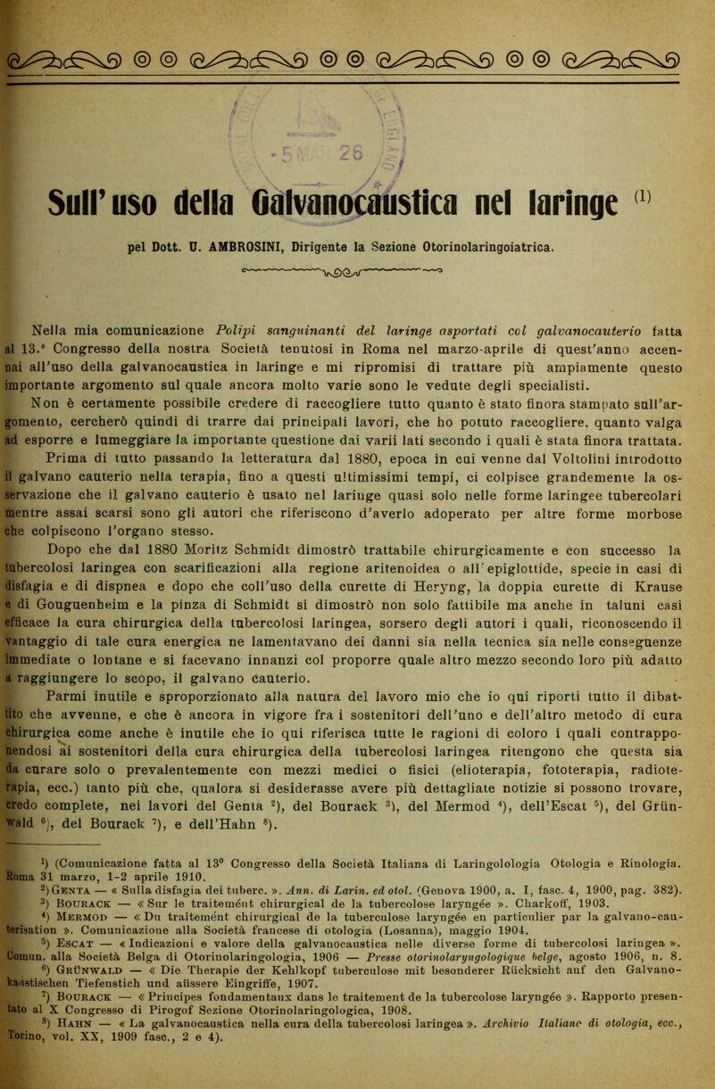 Sull’uso della Galvanocaustica nel laringe (1> pel Dott. D. AMBROSINI, Dirigente la Sezione Otorinolaringoiatrica. Nella mia comunicazione Polipi sanguinanti del laringe asportati col galvanocauterio fatta al 13.° Congresso della nostra Società tenutosi in Roma nel marzo-aprile di quest'anno accen- nai all’uso della galvanocaustica in laringe e mi ripromisi di trattare più ampiamente questo importante argomento sul quale ancora molto varie sono le vedute degli specialisti. Non è certamente possibile credere di raccogliere tutto quanto è stato finora stampato sull’ar- gomento, cercherò quindi di trarre dai principali lavori, che ho potuto raccogliere, quanto valga ad esporre e lumeggiare la importante questione dai varii lati secondo i quali è stata finora trattata. Prima di tutto passando la letteratura dal 1880, epoca in cui venne dal Voltolini introdotto il galvano cauterio nella terapia, fino a questi ultimissimi tempi, ci colpisce grandemente la os- servazione che il galvano cauterio è usato nel laringe quasi solo nelle forme laringee tubercolari mentre assai scarsi sono gli autori che riferiscono d’averlo adoperato per altre forme morbose ehe colpiscono l’organo stesso. Dopo che dal 1880 Moritz Schmidt dimostrò trattabile chirurgicamente e con successo la tubercolosi laringea con scarificazioni alla regione aritenoidea o all epiglottide, specie in casi di disfagia e di dispnea e dopo che coll’uso della curette di Heryng, la doppia curette di Krause e di Gouguenheim e la pinza di Schmidt si dimostrò non solo fattibile ma anche in taluni casi efficace la cura chirurgica della tubercolosi laringea, sorsero degli autori i quali, riconoscendo il vantaggio di tale cura energica ne lamentavano dei danni sia nella tecnica sia nelle conseguenze immediate o lontane e si facevano innanzi col proporre quale altro mezzo secondo loro più adatto a raggiungere lo scopo, il galvano cauterio. Parmi inutile e sproporzionato alla natura del lavoro mio che io qui riporti tutto il dibat- tito che avveune, e che è ancora in vigore fra i sostenitori dell’uno e dell’altro metodo di cura chirurgica come anche è inutile che io qui riferisca tutte le ragioni di coloro i quali contrappo- nendosi ai sostenitori della cura chirurgica della tubercolosi laringea ritengono che questa sia da curare solo o prevalentemente con mezzi medici o fisici (elioterapia, fototerapia, radiote- rapia, ecc.) tanto più che, qualora si desiderasse avere più dettagliate notizie si possono trovare, credo complete, nei lavori del Genia * 2), del Bourack 3 4), del Mermod ■’), dell’Escat 5 6), del Grùn- wald ®), del Bourack 7), e dell’Hahn 8). *) (Comunicazione fatta al 13° Congresso della Società Italiana di Laringolologia Otologia e Riuologia. Roma 31 marzo, 1-2 aprile 1910. 2) Genta — « Sulla disfagia dei tubero. ». Ann. dì Larin. ed otol. (Genova 1900, a. I, fase. 4, 1900, pag. 382). 3) Bourack — «Sur le traitemént cliirurgical de la tubercolose laryngée ». Cliarkotf, 1903. 4) Mermod — «Du traitemént chirurgical de la tuberculose laryngée en particulier par la galvano-cau- terÌ3ation ». Comunicazione alla Società francese di otologia (Losanna), maggio 1904. 5) Escat — « Indicazioni e valore della galvanocaustica nelle diverse forme di tubercolosi laringea ». Uomun. alla Società Belga di Otorinolaringologia, 1906 — Presse otorinolaryngologique belge, agosto 1906, n. 8. 6) GrUnwald — « Die Tkerapie der Kehlkopf tuberculose mit besonderer Riicksicht auf den Galvano- kaastischen Tiefenstich und aiissere Eingriife, 1907. 7) Bourack — «Priucipes fondamentaux dans le traitemént de la tubercolose laryngée ». Rapporto presen- tato al X Congresso di Pirogof Sezione Otorinolaringologica, 1908. 8) Hahn — «La galvanocaustica nella cura della tubercolosi laringea ». Archivio Italiano di otologia, ecc., Torino, voi. XX, 1909 fase., 2 e 4).