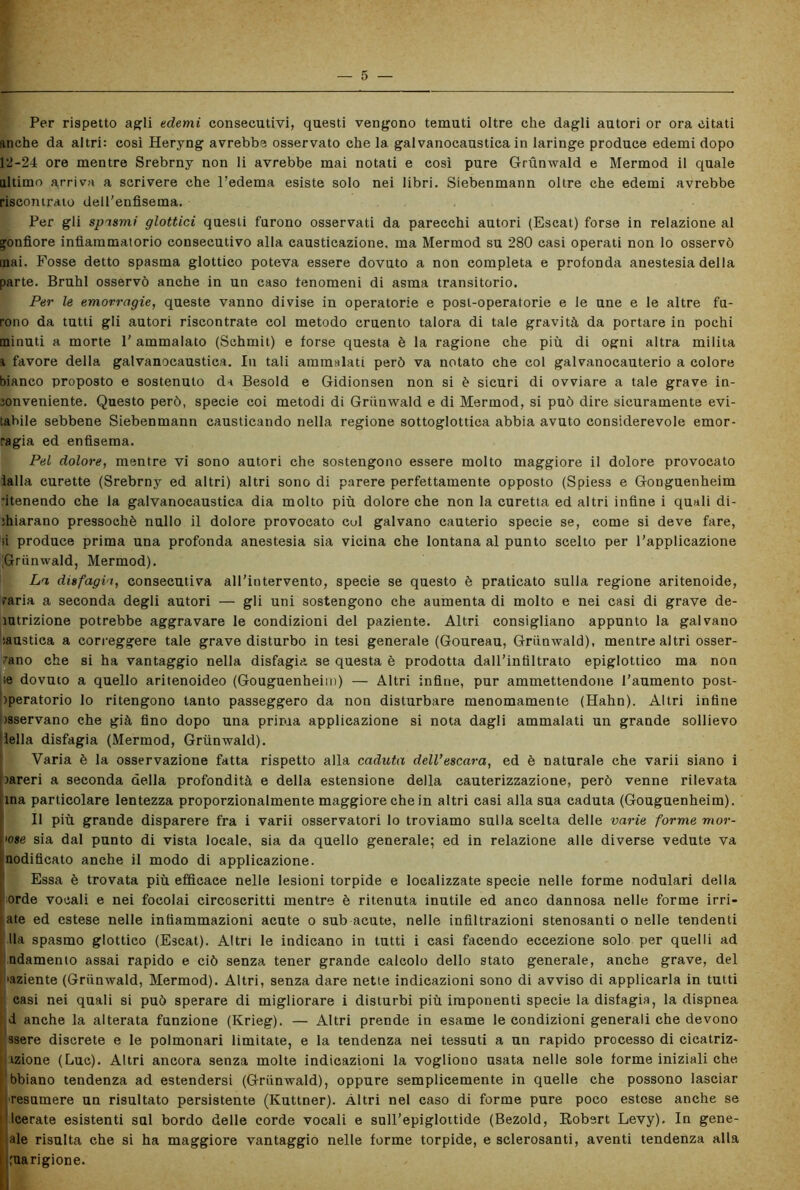 Per rispetto agli edemi consecutivi, questi vengono temuti oltre che dagli autori or ora citati anche da altri: così Heryng avrebbe osservato che la galvanocaustica in laringe produce edemi dopo 12-24 ore mentre Srebrny non li avrebbe mai notati e così pure Grùnwald e Mermod il quale altimo arriva a scrivere che l’edema esiste solo nei libri. Siebenmann oltre che edemi avrebbe riscontralo dell'enfisema. Per gli spasmi glottici questi furono osservati da parecchi autori (Escat) forse in relazione al gonfiore infiammatorio consecutivo alla causticazione, ma Mermod su 280 casi operati non lo osservò inai. Fosse detto spasma glottico poteva essere dovuto a non completa e profonda anestesia della parte. Bruhl osservò anche in un caso fenomeni di asma transitorio. Per le emorragie, queste vanno divise in operatorie e post-operatorie e le une e le altre fu- rono da tutti gli autori riscontrate col metodo cruento talora di tale gravità da portare in pochi minuti a morte 1' ammalato (Schmit) e forse questa è la ragione che più di ogni altra milita i favore della galvanocaustica. In tali ammalati però va notato che col galvanocauterio a colore bianco proposto e sostenuto da Besold e Gidionsen non si è sicuri di ovviare a tale grave in- conveniente. Questo però, specie coi metodi di Grùnwald e di Mermod, si può dire sicuramente evi- tabile sebbene Siebenmann causticando nella regione sottoglottica abbia avuto considerevole emor- ragia ed enfisema. Pel dolore, mentre vi sono autori che sostengono essere molto maggiore il dolore provocato ialla curette (Srebrny ed altri) altri sono di parere perfettamente opposto (Spiess e Gonguenheim itenendo che la galvanocaustica dia molto più dolore che non la curetta ed altri infine i quali di- chiarano pressoché nullo il dolore provocato cui galvano cauterio specie se, come si deve fare, ;i produce prima una profonda anestesia sia vicina che lontana al punto scelto per l'applicazione [Grùnwald, Mermod). La, disfagia, consecutiva all’intervento, specie se questo è praticato sulla regione aritenoide, raria a seconda degli autori — gli uni sostengono che aumenta di molto e nei casi di grave de- ìutrizione potrebbe aggravare le condizioni del paziente. Altri consigliano appunto la galvano rustica a correggere tale grave disturbo in tesi generale (Goureau, Grùnwald), mentre altri osser- vano che si ha vantaggio nella disfagia se questa è prodotta dall’infiltrato epiglottico ma non se dovuto a quello aritenoideo (Gouguenheim) — Altri infine, pur ammettendone l’aumento post- operatorio lo ritengono tanto passeggero da non disturbare menomamente (Hahn). Altri infine tsservano che già fino dopo una prima applicazione si nota dagli ammalati un grande sollievo iella disfagia (Mermod, Grùnwald). Varia è la osservazione fatta rispetto alla caduta dell’escara, ed è naturale che varii siano i pareri a seconda della profondità e della estensione della cauterizzazione, però venne rilevata ina particolare lentezza proporzionalmente maggiore che in altri casi alla sua caduta (Gouguenheim). Il più grande disparere fra i varii osservatori lo troviamo sulla scelta delle varie forme mor- ose sia dal punto di vista locale, sia da quello generale; ed in relazione alle diverse vedute va nodificato anche il modo di applicazione. Essa è trovata più efficace nelle lesioni torpide e localizzate specie nelle forme nodulari della orde vocali e nei focolai circoscritti mentre è ritenuta inutile ed anco dannosa nelle forme irri- ate ed estese nelle infiammazioni acute o sub acute, nelle infiltrazioni stenosanti o nelle tendenti Ha spasmo glottico (Escat). Altri le indicano in tutti i casi facendo eccezione solo per quelli ad ndamento assai rapido e ciò senza tener grande calcolo dello stato generale, anche grave, del 'aziente (Grùnwald, Mermod). Altri, senza dare nette indicazioni sono di avviso di applicarla in tutti casi nei quali si può sperare di migliorare i disturbi più imponenti specie la disfagia, la dispnea d anche la alterata funzione (Krieg). — Altri prende in esame le condizioni generali che devono ssere discrete e le polmonari limitate, e la tendenza nei tessuti a un rapido processo di cicatriz- tzione (Lue). Altri ancora senza molte indicazioni la vogliono usata nelle sole forme iniziali che bbiano tendenza ad estendersi (Grùnwald), oppure semplicemente in quelle che possono lasciar resamere un risultato persistente (Kuttner). Altri nel caso di forme pure poco estese anche se Icerate esistenti sul bordo delle corde vocali e sull’epiglottide (Bezold, Robert Levy). In gene- iale risulta che si ha maggiore vantaggio nelle forme torpide, e sclerosanti, aventi tendenza alla guarigione.