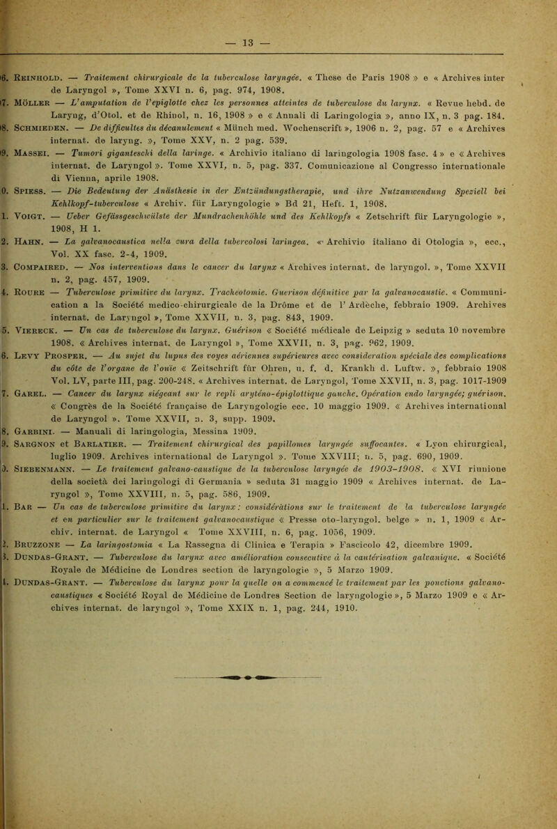 16. Reinhold. — Traitement chirurgieale de la tubercolose laryngée. « Tliose de Paris 1908 » e « Arckives inter de Laryngol », Tome XXVI n. 6, pag. 974, 1908. 17. Moller — L’amputation de Vepiglotte chez les personnes atteintes de tuberculose du larynx. « Revue liebd. de Laryng, d’Otol. et de Rkiuol, n. 16, 1908 » e « Annali di Laringologia », anno IX, n. 3 pag. 184. 18. Schmieden. — De difjicultts du décanulement « Munck med. Wockenscrift », 1906 n. 2, pag. 57 e « Archives internat. de laryng. », Tome XXY, n. 2 pag. 539. 19. Massei. — Tumori giganteschi della laringe. « Arckivio italiano di laringologia 1908 fase. 4» e «Arckives internat. de Laryngol ». Tome XXVI, n. 5, pag. 337. Comunicazione al Congresso internationale di Vienna, aprile 1908. 0. Spiess. — Die Bedeulung der Andsthesie in der Entziindungstherapie, und ihre Nutzanwendung Speziell bei Kehlkopf-tuberculose « Arckiv. fiir Laryngologie » Bd 21, Heft. 1, 1908. 1. VoiGT. — Ueber Gefassgeschwiilste der Hundrachenhohle und des Kelilkopfs « Zetsckrift fiir Laryngologie », 1908, H 1. 2. Hahn. — La galvanocaustica nella cura della tubercolosi laringea. «-Arckivio italiano di Otologia », ecc., Voi. XX fase. 2-4, 1909. 3. Compaired. — Nos interventions dans le cancer du larynx « Arckives internat. de laryngol. », Tome XXVII n. 2, pag. 457, 1909. 4. Roure — Tuberculose primitive du larynx. Tracheotomie. Guerison définitive par la galvanocaustie. « Communi- cation a la Société medico chirurgieale de la Dróme et de 1’ Ardècke, febbraio 1909. Arckives internat. de Laryngol », Tome XXVII, n. 3, pag. 843, 1909. 5. Viereck. — Un cas de tuberculose du larynx. Guérison « Société médicale de Leipzig » seduta 10 novembre 1908. « Arckives internat. de Laryngol », Tome XXVII, n. 3, pag. 962, 1909. 6. Levy Prosper. — Au sujet du lupus des voyes aériennes supérieures aree consideration spéciale des complications du còte de l’organe de l’ouie « Zeitsckrift fùr Okren, u. f. d. Krankk d. Luftw. », febbraio 1908 Voi. LV, parte III, pag. 200-248. « Arckives internat. de Laryngol, Tome XXVII, n. 3, pag. 1017-1909 7. Garel. — Cancer du larynx siégeant sur le repli aryténo-épiglottique gauche. Opération endo laryngée; guérison. « Congrès de la Société frai^aise de Laryngologie ecc. 10 maggio 1909. « Arckives International de Laryngol ». Tome XXVII, n. 3, supp. 1909. 8. Garbini. — Manuali di laringologia, Messina 1909. 9. SarGnon et Barlatier. — Traitement chirurgical des papillomes laryngée snffocantes. « Lyon cliirurgical, luglio 1909. Arckives international de Laryngol ». Tome XXVIII; n. 5, pag. 690, 1909. 0. Siebenmann. — Le traitement galvano-caustique de la tuberculose laryngée de 1903-1908. « XVI riunione della società dei laringologi di Germania » seduta 31 maggio 1909 « Arckives internat. de La- ryngol », Tome XXVIII, n. 5, pag. 586, 1909. 1. Bar — Un cas de tuberculose primitive da larynx: considéràtions sur le traitement de la tuberculose laryngée et en particulier sur le traitement galvanocaustique « Presse oto-laryngol. belge » n. 1, 1909 « Ar- ckiv. internat. de Laryngol « Tome XXVIII, n. 6, pag. 1056, 1909. 2. Bruzzone — La laringostomia « La Rassegna di Clinica e Terapia » Fascicolo 42, dicembre 1909. 1. Dundas-Grant. — Tuberculose du larynx avec amélioration consecutive à la cautérisation galvanique. « Société Royale de Médicine de Loudres section de laryngologie », 5 Marzo 1909. t. Dundas-Grant. — Tuberculose du larynx pour la quelle on a commencé le traitement par les ponvtions galvano- caustiques « Société Royal de Médicine de Londres Section de laryngologie », 5 Marzo 1909 e « Ar- chives internat. de laryngol », Tome XXIX n. 1, pag. 244, 1910,