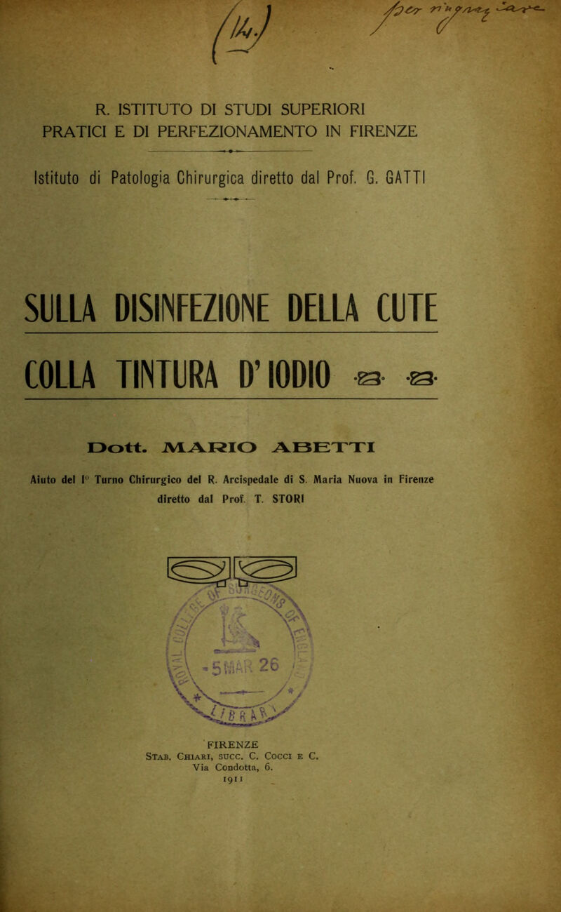 R. ISTITUTO DI STUDI SUPERIORI PRATICI E DI PERFEZIONAMENTO IN FIRENZE Istituto di Patologia Chirurgica diretto dal Prof. G. GATTI SULLA DISINFEZIONE DELLA CUTE COLLA TINTURA D’IODIO ^ ^ Oott. AIARIO AOETTI Aiuto del I Turno Chirurgico del R. Arcispedale di S. Maria Nuova in Firenze diretto dal Prof. T. STORI ■ FIRENZE Stab. Chiari, succ. C. Cocci e C. Via Condotta, 6. 1911