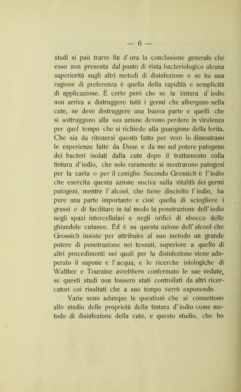 studi si può trarre fin d’ora la conclusione generale che esso non presenta dal punto di Vista bacteriologico alcuna superiorità sugli altri metodi di disinfezione e se ha una ragione di preferenza è quella della rapidità e semplicità di applicazione. È certo però che se la tintura d’iodio non arriva a distruggere tutti i germi che albergano nella cute, ne deve distruggere una buona parte e quelli che si sottraggono alla sua azione devono perdere in Virulenza per quel tempo che si richiede alla guarigione della ferita. Che sia da ritenersi questo fatto per vero lo dimostrano le esperienze fatte da Duse e da me sul potere patogeno dei bacteri isolati dalla cute dopo il trattamento colla tintura d’iodio, che solo raramente si mostrarono patogeni per la cavia o per il coniglio. Secondo Grossich è l’iodio che esercita questa azione nociva sulla Vitalità dei germi patogeni, mentre l’alcool, che tiene disciolto l’iodio, ha pure una parte importante e cioè quella di sciogliere i grassi e di facilitare in tal modo la penetrazione dell’ iodio negli spazi intercellulari e negli orifici di sbocco delle ghiandole cutanee. Ed è su questa azione dell’ alcool che Grossich insiste per attribuire al suo metodo un grande potere di penetrazione nei tessuti, superiore a quello di altri procedimenti nei quali per la disinfezione viene ado- perato il sapone e l’acqua, e le ricerche istologiche di Walther e Touraine avrebbero confermato le sue vedute, se questi studi non fossero stati controllati da altri ricer- catori coi risultati che a suo tempo verrò esponendo. Varie sono adunque le questioni che si connettono allo studio delle proprietà della tintura d’iodio come me- todo di disinfezione della cute, e questo studio, che ho