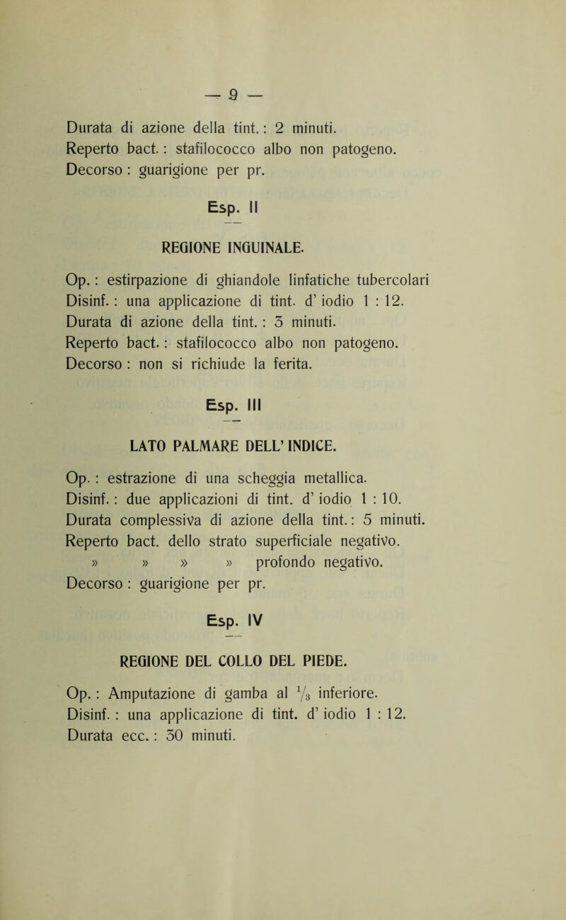 Durata di azione della tint. : 2 minuti. Reperto bact. : stafilococco albo non patogeno. Decorso : guarigione per pr. Esp. Il REGIONE INGUINALE. Op. : estirpazione di ghiandole linfatiche tubercolari Disinf. : una applicazione di tint. d’iodio 1:12. Durata di azione della tint. : 3 minuti. Reperto bact. : stafilococco albo non patogeno. Decorso : non si richiude la ferita. Esp. Ili LATO PALMARE DELL’ INDICE. Op. : estrazione di una scheggia metallica. Disinf. : due applicazioni di tint. d’iodio 1:10. Durata complessiva di azione della tint. : 5 minuti. Reperto bact. dello strato superficiale negativo. » » » » profondo negativo. Decorso : guarigione per pr. Esp. IV REGIONE DEL COLLO DEL PIEDE. Op. : Amputazione di gamba al Vs inferiore. Disinf. : una applicazione di tint. d’iodio 1 : 12. Durata ecc. : 30 minuti.