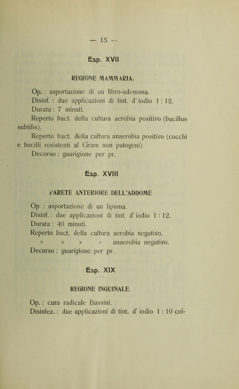 Esp. XVII REGIONE MAMMARIA. Op. : asportazione di un fibro-adenoma. Disinf. : due applicazioni di tint. d’iodio 1:12. Durata : 7 minuti. Reperto baci della cultura aerobia positivo (bacillus subtilis). Reperto bact. della cultura anaerobia positivo (cocchi e bacilli resistenti al Gram non patogeni). Decorso : guarigione per pr. Esp. XVIII l'ARETE ANTERIORE DELL’ADDOME Op. : asportazione di un lipoma. Disinf.: due applicazioni di tint. d’iodio 1:12. Durata : 40 minuti. Reperto bact. della cultura aerobia negativo. » » » » anaerobia negativo. Decorso : guarigione per pr. Esp. XIX REGIONE INGUINALE. Op. : cura radicale Bassini. Disinfez. : due applicazioni di tint. d’ iodio 1:10 col-