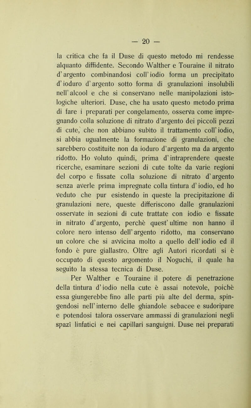 la critica che fa il Duse di questo metodo mi rendesse alquanto diffidente. Secondo Walther e Touraine il nitrato d’argento combinandosi coll’iodio forma un precipitato d’ioduro d’argento sotto forma di granulazioni insolubili nell’alcool e che si conservano nelle manipolazioni isto- logiche ulteriori. Duse, che ha usato questo metodo prima di fare i preparati per congelamento, osserva come impre- gnando colla soluzione di nitrato d’argento dei piccoli pezzi di cute,' che non abbiano subito il trattamento coll’iodio, si abbia ugualmente la formazione di granulazioni, che sarebbero costituite non da ioduro d’argento ma da argento ridotto. Ho Voluto quindi, prima d’intraprendere queste ricerche, esaminare sezioni di cute tolte da Varie regioni del corpo e fissate colla soluzione di nitrato d’argento senza averle prima impregnate colla tintura d’iodio, ed ho Veduto che pur esistendo in queste la precipitazione di granulazioni nere, queste differiscono dalle granulazioni osservate in sezioni di cute trattate con iodio e fissate in nitrato d’argento, perchè quest’ultime non hanno il colore nero intenso dell’argento ridotto, ma conservano un colore che si avvicina molto a quello dell’iodio ed il fondo è pure giallastro. Oltre agli Autori ricordati si è occupato di questo argomento il Noguchi, il quale ha seguito la stessa tecnica di Duse. Per Walther e Touraine il potere di penetrazione della tintura d’iodio nella cute è assai notevole, poiché essa giungerebbe fino alle parti più alte del derma, spin- gendosi nell’ interno delle ghiandole sebacee e sudoripare e potendosi talora osservare ammassi di granulazioni negli spazi linfatici e nei capillari sanguigni. Duse nei preparati