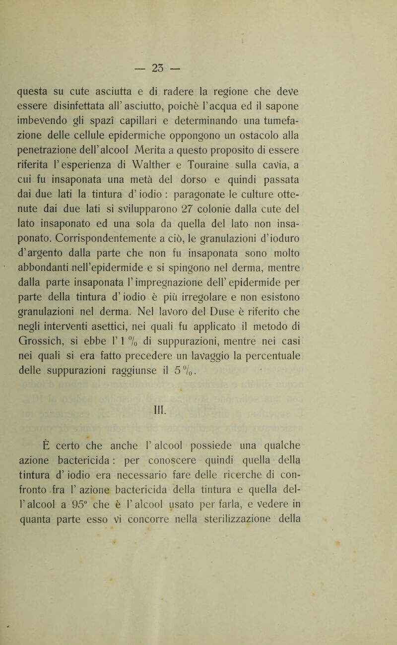 questa su cute asciutta e di radere la regione che deve essere disinfettata all’asciutto, poiché l’acqua ed il sapone imbevendo gli spazi capillari e determinando una tumefa- zione delle cellule epidermiche oppongono un ostacolo alla penetrazione dell’alcool Merita a questo proposito di essere riferita l’esperienza di Walther e Touraine sulla cavia, a cui fu insaponata una metà del dorso e quindi passata dai due lati la tintura d’iodio : paragonate le culture otte- nute dai due lati si svilupparono 27 colonie dalla cute del lato insaponato ed una sola da quella del lato non insa- ponato. Corrispondentemente a ciò, le granulazioni d’ioduro d’argento dalla parte che non fu insaponata sono molto abbondanti nell’epidermide e si spingono nel derma, mentre dalla parte insaponata l’impregnazione dell’ epidermide per parte della tintura d’iodio è più irregolare e non esistono granulazioni nel derma. Nel lavoro del Duse è riferito che negli interventi asettici, nei quali fu applicato il metodo di Grossich, si ebbe 1’ 1 7o di suppurazioni, mentre nei casi nei quali si era fatto precedere un lavaggio la percentuale delle suppurazioni raggiunse il 5°Iq. III. È certo che anche 1’ alcool possiede una qualche azione bactericida : per conoscere quindi quella della tintura d’iodio era necessario fare delle ricerche di con- fronto fra r azione bactericida della tintura e quella del- r alcool a 95 che è l’alcool usato per farla, e vedere in quanta parte esso vi concorre nella sterilizzazione della