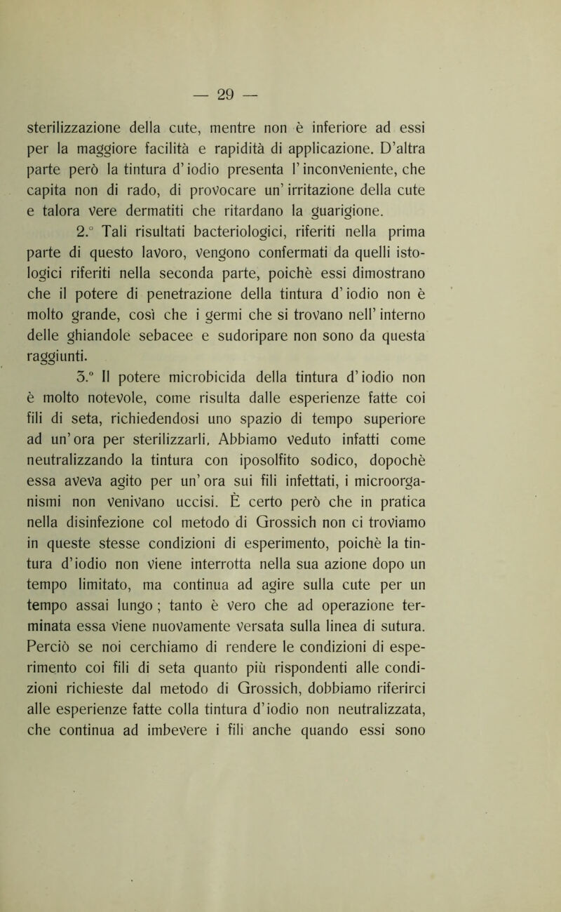 sterilizzazione della cute, mentre non è inferiore ad essi per la maggiore facilità e rapidità di applicazione. D’altra parte però la tintura d’iodio presenta l’inconveniente, che capita non di rado, di provocare un’ irritazione della cute e talora Vere dermatiti che ritardano la guarigione. 2° Tali risultati bacteriologici, riferiti nella prima parte di questo lavoro. Vengono confermati da quelli isto- logici riferiti nella seconda parte, poiché essi dimostrano che il potere di penetrazione della tintura d’iodio non è molto grande, così che i germi che si trovano nell’ interno delle ghiandole sebacee e sudoripare non sono da questa raggiunti. 3.” Il potere microbicida della tintura d’iodio non è molto notevole, come risulta dalle esperienze fatte coi fili di seta, richiedendosi uno spazio di tempo superiore ad un’ora per sterilizzarli. Abbiamo veduto infatti come neutralizzando la tintura con iposolfito sodico, dopoché essa aveva agito per un’ ora sui fili infettati, i microorga- nismi non venivano uccisi. È certo però che in pratica nella disinfezione col metodo di Grossich non ci troviamo in queste stesse condizioni di esperimento, poiché la tin- tura d’iodio non viene interrotta nella sua azione dopo un tempo limitato, ma continua ad agire sulla cute per un tempo assai lungo ; tanto é vero che ad operazione ter- minata essa Viene nuovamente versata sulla linea di sutura. Perciò se noi cerchiamo di rendere le condizioni di espe- rimento coi fili di seta quanto più rispondenti alle condi- zioni richieste dal metodo di Grossich, dobbiamo riferirci alle esperienze fatte colla tintura d’iodio non neutralizzata, che continua ad imbevere i fili anche quando essi sono