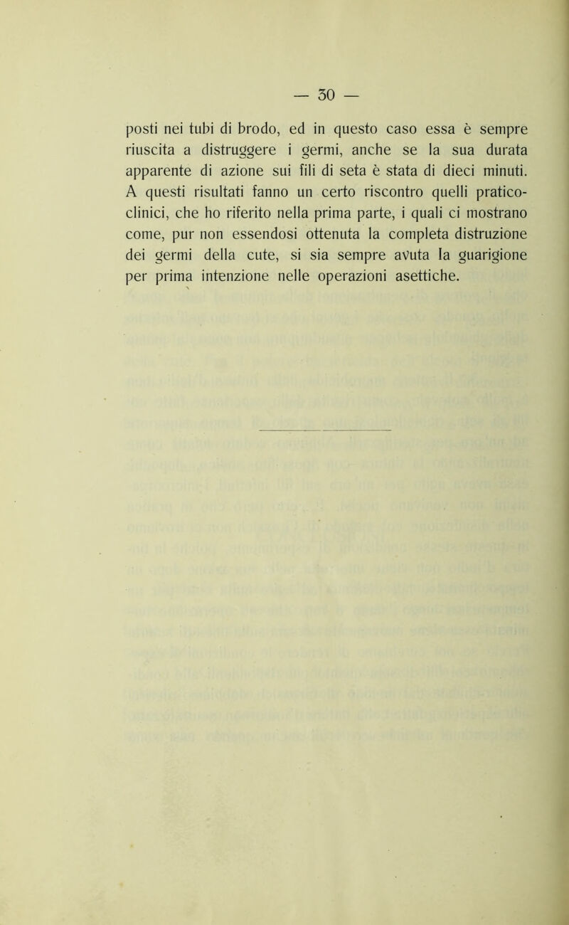 posti nei tubi di brodo, ed in questo caso essa è sempre riuscita a distruggere i germi, anche se la sua durata apparente di azione sui fili di seta è stata di dieci minuti. A questi risultati fanno un certo riscontro quelli pratico- clinici, che ho riferito nella prima parte, i quali ci mostrano come, pur non essendosi ottenuta la completa distruzione dei germi della cute, si sia sempre avuta la guarigione per prima intenzione nelle operazioni asettiche.