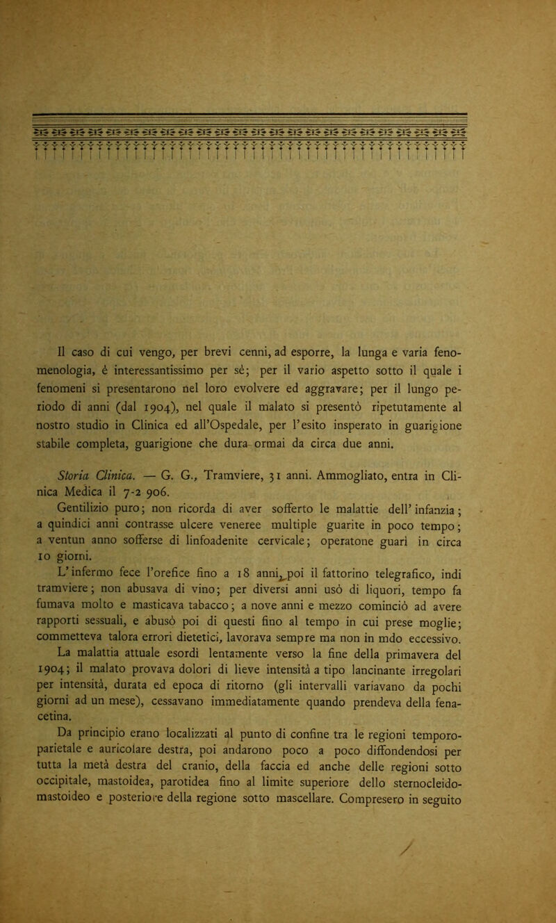 ì-t -:■ > 1 1 I II I I! I I Il caso di cui vengo, per brevi cenni, ad esporre, la lunga e varia feno- menologia, é interessantissimo per sé; per il vario aspetto sotto il quale i fenomeni si presentarono ilei loro evolvere ed aggravare; per il lungo pe- riodo di anni (dal 1904), nel quale il malato si presentò ripetutamente al nostro studio in Clinica ed all’Ospedale, per l’esito insperato in guarigione stabile completa, guarigione che dura ormai da circa due anni. Storia Clinica. — G. G., Tramviere, 31 anni. Ammogliato, entra in Cli- nica Medica il 7-2 906. Gentilizio puro ; non ricorda di aver sofferto le malattie dell’ infanzia ; a quindici anni contrasse ulcere veneree multiple guarite in poco tempo ; a ventun anno sofferse di linfoadenite cervicale; operatone guari in circa io giorni. L’infermo fece l’orefice fino a 18 anni^poi il fattorino telegrafico, indi tramviere; non abusava di vino; per diversi anni usò di liquori, tempo fa fumava molto e masticava tabacco; a nove anni e mezzo cominciò ad avere rapporti sessuali, e abusò poi di questi fino al tempo in cui prese moglie; commetteva talora errori dietetici, lavorava sempre ma non in mdo eccessivo. La malattia attuale esordì lentamente verso la fine della primavera del 1904; il malato provava dolori di lieve intensità a tipo lancinante irregolari per intensità, durata ed epoca di ritorno (gli intervalli variavano da pochi giorni ad un mese), cessavano immediatamente quando prendeva della fena- cetina. Da principio erano localizzati al punto di confine tra le regioni temporo- parietale e auricolare destra, poi andarono poco a poco diffondendosi per tutta la metà destra del cranio, della faccia ed anche delle regioni sotto occipitale, mastoidea, parotidea fino al limite superiore dello sternocleido- mastoideo e posteriore della regione sotto mascellare. Compresero in seguito /