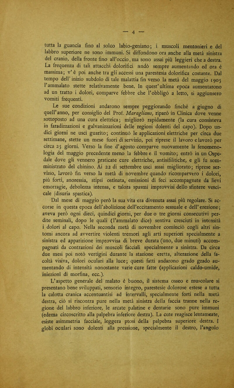 tatta la guancia fino al solco labio-geniano ; i muscoli mentonieri e del labbro superiore ne sono immuni. Si diffondono ora anche alla metà sinistra del cranio, della fronte fino all’occio, ma sono assai più leggieri che a destra. La frequenza di tali attacchi dolorifici andò sempre aumentando ed ora è massima; v’é poi anche tra gli accessi una parestesia dolorifica costante. Dal tempo dell’ inizio subdolo di tale malattia fin verso la metà del maggio 1905 l’ammalato stette relativamente bene. In quest’ultima epoca aumentarono ad un tratto i dolori, comparve febbre che l’obbligò a letto, si aggiunsero vomiti frequenti. Le sue condizioni andarono sempre peggiorando finché a giugno di quell’anno, per consiglio del Prof. Mitragliano, riparò in Clinica dove venne sottoposto ad una cura elettrica; migliorò rapidamente (la cura consisteva in faradizzazioni e galvanizzazioni delle regioni dolenti del capo). Dopo un- dici giorni ne usci guarito ; continuò le applicazioni elettriche per circa due settimane, stette un mese fuori di servizio, poi riprese il lavoro e lavorò per circa 25 giorni. Verso la fine d’agosto comparve nuovamente la fenomeno- logia del maggio precedente meno la febbre e il vomito; entrò in un Ospe- dale dove gli vennero praticate cure elettriche, antisifilitiche, e gli fu som- ministrato del chinino. Ai 22 di settembre usci assai migliorato; riprese ser- vizio, lavorò fin verso la metà di novembre quando ricomparvero i dolori, più forti, anoressia, stipsi ostinata, emissioni di feci accompagnate da lievi emorragie, debolezza intensa, e talora spasmi improvvisi dello sfintere vesci- cale (disuria spastica). Dal mese di maggio però la sua vita era divenuta assai più regolare. Si ac- corse in questa epoca dell’abolizione dell’eccitamento sessuale e dell’erezione; aveva però ogni dieci, quindici giorni, per due o tre giorni consecutivi per- dite seminali, dopo le quali (l’ammalato dice) sentiva cresciuti in intensità i dolori al capo. Nella seconda metà di novembre cominciò cogli altri sin- tomi ancora ad avvertire violenti tremori agli arti superiori specialmente a sinistra ed apparizione improvvisa di breve durata (uno, due minuti) accom- pagnati da contrazioni dei muscoli facciali specialmente a sinistra. Da circa due mesi poi notò vertigini durante la stazione eretta, alterazione della fa- coltà visiva, dolori oculari alla luce; questi fatti andarono grado grado au- mentando di intensità nonostante varie cure fatte (applicazioni caldo-umide, iniezioni di morfina, ecc.). L’aspetto generale del malato è buono, il sistema osseo e muscolare si presentano bene sviluppati, sensorio integro, parestesie dolorose estese a tutta la calotta cranica accentuantisi ad intervalli, specialmente forti nella metà destra, ciò si riscontra pure nella metà sinistra della faccia tranne nella re- gione del labbro inferiore, le arcate palatine e dentarie sono pure immuni (edema circoscritto alla palpebra inferiore destra). La cute reagisce lentameate, esiste asimmetria facciale, leggera ptosi della palpebra superiore destra. I globi oculari sono dolenti alla pressione, specialmente il destro, l’angolo