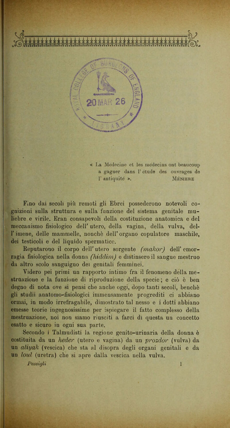 « La Médecine et les médecins ont beaucoup a gagner dans l’étude des ouvrages de 1’ antiquité », Méniere Fino dai secoli più remoti gli Ebrei possederono notevoli co- gnizioni sulla struttura e sulla funzione del sistema genitale mu- liebre e virile. Eran consapevoli della costituzione anatomica e del meccanismo fisiologico dell' utero, della vagina, della vulva, dei- fi imene. delle mammelle, nonché dell’organo copulatore maschile, dei testicoli e del liquido spermatico. Reputarono il corpo dell’utero sorgente (makor) dell’emor- ragia fisiologica nella donna (hidclim) e distinsero il sangue mestruo da altro scolo sanguigno dei genitali femminei. Videro pei primi un rapporto intimo fra il fenomeno della me- struazione e la funzione di riproduzione della specie ; e ciò è ben degno di nota ove si pensi che anche oggi, dopo tanti secoli, benché gli studii anatomo-fisiologici immensamente progrediti ci abbiano ormai, in modo irrefragabile, dimostrato tal nesso e i dotti abbiano emesse teorie ingegnosissime per ispiegare il fatto complesso della mestruazione, noi non siamo riusciti a farci di questa un concetto esatto e sicuro in ogni sua parte. Secondo i Talmudisti la regione genito-urinaria della donna è costituita da un heder (utero e vagina) da un prozdor (vulva) da un aliyak (vescica) che sta al disopra degli organi genitali e da un loul (uretra) che si apre dalla vescica nella vulva. Passigli 1