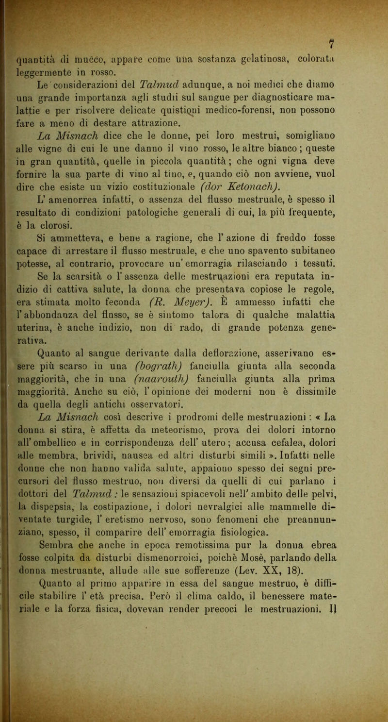 quantità tli inucco, appare corno una sostanza gelatinosa, colorata leggermente in rosso. Le considerazioni del Talmud adunque, a noi medici che diamo una grande importanza agli studii sul sangue per diagnosticare ma- lattie e per risolvere delicate quistiqui medico-forensi, nou possono fare a meno di destare attrazione. La Misnach dice che le donne, pei loro mestrui, somigliano alle vigne di cui le une danuo il vino rosso, le altre bianco; queste in gran quantità, quelle in piccola quantità; che ogni vigna deve fornire la sua parte di vino al tino, e, quando ciò non avviene, vuol dire che esiste uu vizio costituzionale (dor Ketonach). L’ amenorrea infatti, o assenza del flusso mestruale, è spesso il resultato di condizioni patologiche generali di cui, la più frequente, è la clorosi. Si ammetteva, e bene a ragione, che 1’ azione di freddo fosse capace di arrestare il flusso mestruale, e che uno spavento subitaneo potesse, al contrario, provocare un’emon-agia rilasciando i tessuti. Se la scarsità o 1’ assenza delle mestruazioni era reputata in- dizio di cattiva salute, la donna che presentava copiose le regole, era stimata molto feconda (R. Meyer). È ammesso infatti che l’abbondanza del fiosso, se è sintomo talora di qualche malattia uterina, è anche indizio, non di rado, di grande potenza gene- rativa. Quanto al sangue derivante dalla deflorazione, asserivano es- sere più scarso in uua (bograth) fanciulla giunta alla seconda maggiorità, che in uua (naaroutli) fanciulla giunta alla prima maggiorità. Anche su ciò, l’opinione dei moderni nou è dissimile da quella degli antichi osservatori. La Misnach così descrive i prodromi delle mestruazioni : « La douua si stira, è affetta da meteorismo, prova dei dolori intorno all’ombellico e in corrispondenza dell’utero; accusa cefalea, dolori alle membra, brividi, nausea ed altri disturbi simili ». Infatti nelle donne che non hanno valida salute, appaiono spesso dei segni pre- cursori del flusso mestruo, non diversi da quelli di cui parlano i dottori del Talmud : le sensazioni spiacevoli nell’ambito delle pelvi, la dispepsia, la costipazione, i dolori nevralgici alle mammelle di- ventate turgide, 1’ eretismo nervoso, sono fenomeni che preannun- ziano, spesso, il comparire dell’ emorragia fisiologica. Sembra che anche in epoca remotissima pur la donna ebrea fosse colpita da disturbi dismenorroiei, poiché Mosè, parlando della donna mestruante, allude alle sue sofferenze (Lev. XX, 18). Quanto al primo apparire m essa del sangue mestruo, è diffi- cile stabilire 1’ età precisa. Però il clima caldo, il benessere mate- riale e la forza fisica, dovevan render precoci le mestruazioni. Il