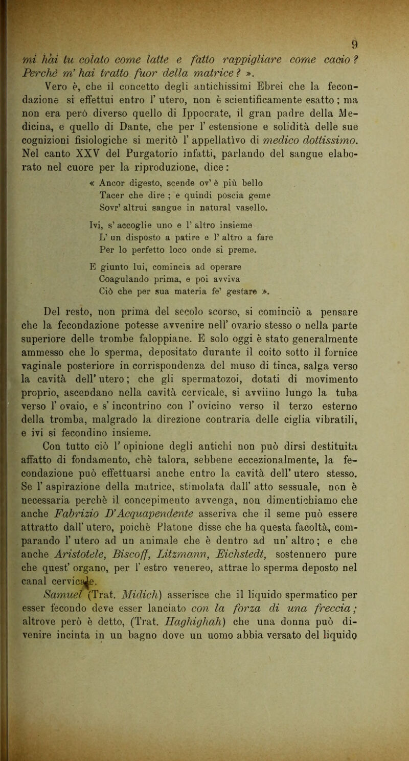 mi hai tu colato come latte e fatto rappigliare come cacio ? Perchè m’hai tratto fuor della matrice ì ». Vero è, che il concetto degli antichissimi Ebrei che la fecon- dazione si effettui entro 1’ utero, non è scientificamente esatto ; ma non era però diverso quello di Ippocrate, il gran padre della Me- dicina, e quello di Dante, che per 1’ estensione e solidità delle sue cognizioni fisiologiche si meritò 1’ appellativo di medico dottissimo. Nel canto XXV del Purgatorio infatti, parlando del sangue elabo- rato nel cuore per la riproduzione, dice : « Ancor digesto, scende ov’ è più bello Tacer che dire ; e quindi poscia geme Sovr’ altrui sangue in naturai vasello. Ivi, s’ accoglie uno e 1’ altro insieme L’ un disposto a patire e 1’ altro a fare Per lo perfetto loco onde si preme. E giunto lui, comincia ad operare Coagulando prima, e poi avviva Ciò che per sua materia fé’ gestare ». Del resto, non prima del secolo scorso, si cominciò a pensare che la fecondazione potesse avvenire nell’ ovario stesso o nella parte superiore delle trombe faloppiane. E solo oggi è stato generalmente ammesso che lo sperma, depositato durante il coito sotto il fornice vaginale posteriore in corrispondenza del muso di tinca, salga verso la cavità dell’ utero ; che gli spermatozoi, dotati di movimento proprio, ascendano nella cavità cervicale, si avviino lungo la tuba verso 1’ ovaio, e s’incontrino con 1’ ovicino verso il terzo esterno della tromba, malgrado la direzione contraria delle ciglia vibratili, e ivi si fecondino insieme. Con tutto ciò 1’ opinione degli antichi non può dirsi destituita affatto di fondamento, che talora, sebbene eccezionalmente, la fe- condazione può effettuarsi anche entro la cavità dell’ utero stesso. Se 1’ aspirazione della matrice, stimolata dall’ atto sessuale, non è necessaria perchè il concepimento avvenga, non dimentichiamo che anche Fabrizio D’Acquapendente asseriva che il seme può essere attratto dall’ utero, poiché Platone disse che ha questa facoltà, com- parando l’utero ad un animale che è dentro ad un’altro; e che anche Aristotele, Biscoff, IÀtzmann, Eichstedt, sostennero pure che quest’ organo, per 1’ estro venereo, attrae lo sperma deposto nel canal cervicq^e. Samuel (Trat. Midich) asserisce che il liquido spermatico per esser fecondo deve esser lanciato con la forza di una freccia ; altrove però è detto, (Trat. Haghighah) che una donna può di- venire incinta in un bagno dove un uomo abbia versato del liquido