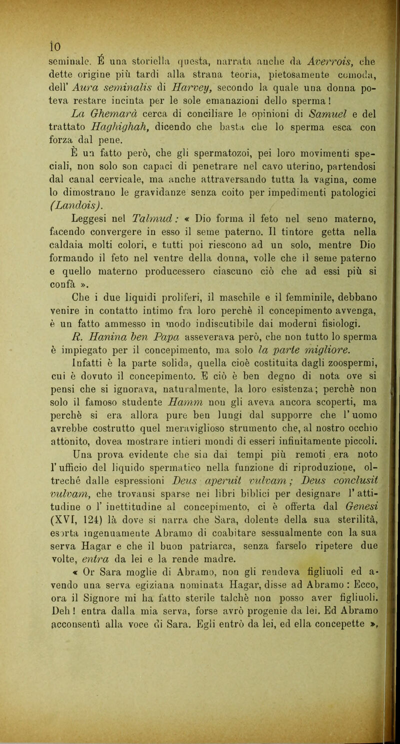 seminalo. É una storiella questa, narrata anche da Averrois, che dette origine più tardi alla strana teoria, pietosamente comoda, dell’ Aura seminalis di Harvey, secondo la quale una donna po- teva restare incinta per le sole emanazioni dello sperma! La Ghemarà cerca di conciliare le opinioni di Samuel e del trattato Hagldghah, dicendo che basta che lo spenna esca con forza dal pene. E un fatto però, che gli spermatozoi, pei loro movimenti spe- ciali, non solo son capaci di penetrare nel cavo uterino, partendosi dal canal cervicale, ma anche attraversando tutta la vagina, come lo dimostrano le gravidanze senza coito per impedimenti patologici (Landois). Leggesi nel Talmud : « Dio forma il feto nel seno materno, facendo convergere in esso il seme paterno. Il tintore getta nella caldaia molti colori, e tutti poi riescono ad un solo, mentre Dio formando il feto nel ventre della donna, volle che il seme paterno e quello materno producessero ciascuno ciò che ad essi più si confà ». Che i due liquidi proliferi, il maschile e il femminile, debbano venire in contatto intimo fra loro perchè il concepimento avvenga, è un fatto ammesso in modo indiscutibile dai moderni fisiologi. R. Hanina ben Papa asseverava però, che non tutto lo sperma è impiegato per il concepimento, ma solo la parte migliore. infatti è la parte solida, quella cioè costituita dagli zoospermi, cui è dovuto il concepimento. E ciò è ben degno di nota ove si pensi che si ignorava, naturalmente, la loro esistenza; perchè non solo il famoso studente Hamm non gli aveva ancora scoperti, ma perchè si era allora pure ben lungi dal supporre che l’uomo avrebbe costrutto quel meraviglioso strumento che, al nostro occhio attonito, dovea mostrare intieri mondi di esseri infinitamente piccoli. Una prova evidente che sin dai tempi più remoti era noto 1’ufficio del liquido spermatico nella funzione di riproduzione, ol- treché dalle espressioni Deus aperuit vulvam ; Deus conclusa vulvam, che trovausi sparse nei libri biblici per designare l’atti- tudine o 1’ inettitudine al concepimento, ci è offerta dal Genesi (XV7, 124) là dove si narra che Sara, dolente della sua sterilità, esirta ingenuamente Abramo di coabitare sessualmente con la sua serva Hagar e che il buon patriarca, senza farselo ripetere due volte, entra da lei e la rende madre. « Or Sara moglie di Abramo, non gli rendeva figliuoli ed a- vendo una serva egiziana nominata Hagar, disse ad Abramo: Ecco, ora il Signore mi ha fatto sterile talché non posso aver figliuoli. Deh ! entra dalla mia serva, forse avrò progenie da lei. Ed Abramo acconsentì alla voce di Sara. Egli entrò da lei, ed ella concepette »,