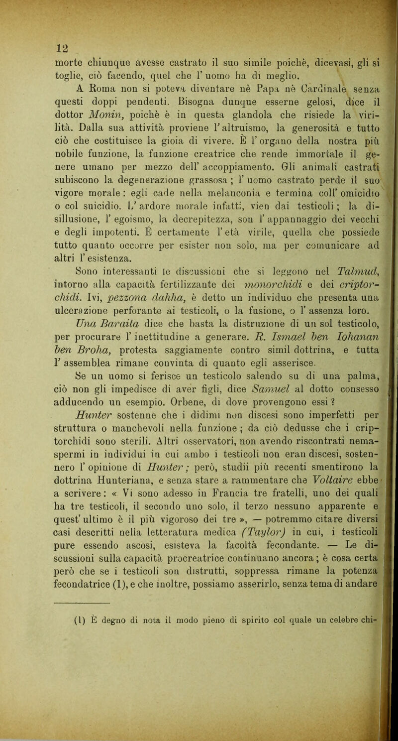 morte chiunque avesse castrato il suo simile poiché, dicevasi, gli si toglie, ciò facendo, quel che 1’ uomo ha di meglio. A Roma non si poteva diventare uè Papa uè Cardinale senza questi doppi pendenti. Bisogna dunque esserne gelosi, dice il dottor Monin, poiché è in questa glandola che risiede la viri- lità. Dalla sua attività proviene l’altruismo, la generosità e tutto ciò che costituisce la gioia di vivere. E l’organo della nostra più nobile funzione, la funzione creatrice che rende immortale il ge- nere umano per mezzo dell’ accoppiamento. Gli animali castrati subiscono la degenerazione grassosa ; 1’ uomo castrato perde il suo vigore morale: egli cade nella melanconia e termina coll’omicidio o col suicidio. L’ardore morale infatti, vien dai testicoli; la di- sillusione, 1’ egoismo, la decrepitezza, sou 1’ appannaggio dei vecchi e degli impotenti. E certamente l’età virile, quella che possiede tutto quanto occorre per esister non solo, ma per comunicare ad altri 1’ esistenza. Bono interessanti le discussioni che si leggono nel Talmud, intorno alla capacità fertilizzante dei monorchidi e dei criptor- cliidi. Ivi, pezzona dahha, è detto un individuo che presenta una ulcerazione perforante ai testicoli, o la fusione, o 1’ assenza loro. Una Baraita dice che basta la distruzione di un sol testicolo, per procurare l’inettitudine a generare. R. Ismael ben Iohanan ben Broha, protesta saggiamente contro simil dottrina, e tutta 1’ assemblea rimane convinta di quanto egli asserisce. Se un uomo si ferisce un testicolo salendo su di una palma, ciò non gli impedisce di aver figli, dice Samuel al dotto consesso adducendo un esempio. Orbene, di dove provengono essi ? Hunter sostenne che i didimi non discesi sono imperfetti per struttura o manchevoli nella funzione ; da ciò dedusse che i crip- torchidi sono sterili. Altri osservatori, non avendo riscontrati nema- spermi in individui in cui ambo i testicoli non erau discesi, sosten- nero l’opinione di Hunter; però, studii più recenti smentirono la dottrina Huuteriana, e senza stare a rammentare che Voltaire ebbe a scrivere: « Vi sono adesso in Francia tre fratelli, uno dei quali ha tre testicoli, il secondo uno solo, il terzo nessuno apparente e quest’ultimo è il più vigoroso dei tre », — potremmo citare diversi casi descritti nelìa letteratura medica (Taylor) in cui, i testicoli pure essendo ascosi, esisteva la facoltà fecondante. — Le di scussioni sulla capacità procreatrice continuano ancora ; è cosa certa però che se i testicoli sou distrutti, soppressa rimane la potenza fecondatrice (1), e che inoltre, possiamo asserirlo, senza tema di andare (1) È degno di nota il modo pieno di spirito col quale un celebre chi-