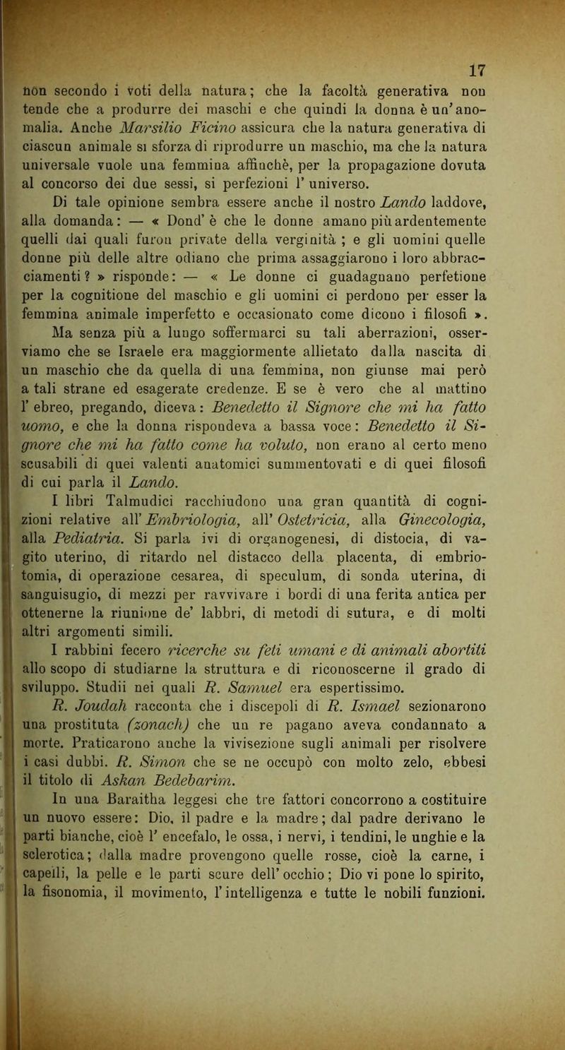 non secondo i voti della natura; che la facoltà generativa non tende che a produrre dei maschi e che quindi la donna è un’ano- malia. Anche Marsilio Ficino assicura che la natura generativa di ciascun animale si sforza di riprodurre un maschio, ma chela natura universale vuole una femmina affinchè, per la propagazione dovuta al concorso dei due sessi, si perfezioni 1’ universo. Di tale opinione sembra essei’e anche il nostro Lancio laddove, alla domanda: — « Dond’è che le donne amano più ardentemente quelli dai quali furou private della verginità ; e gli uomini quelle donne più delle altre odiano che prima assaggiarono i loro abbrac- ciamenti ? » risponde: — « Le donne ci guadagnano perfetioue per la cognitione del maschio e gli uomini ci perdono per esser la femmina animale imperfetto e occasionato come dicono i filosofi ». Ma senza più a luugo soffermarci su tali aberrazioni, osser- viamo che se Israele era maggiormente allietato dalla nascita di un maschio che da quella di una femmina, non giunse mai però a tali strane ed esagerate credenze. E se è vero che al mattino 1’ ebreo, pregando, diceva : Benedetto il Signore che mi ha fatto uomo, e che la donna rispondeva a bassa voce : Benedetto il Si- gnore che mi ha fatto come ha voluto, non erano al certo meno scusabili di quei valenti anatomici summentovati e di quei filosofi di cui parla il Landò. I libri Talmudici racchiudono una gran quantità di cogni- zioni relative all’ Embriologia, all’ Ostetricia, alla Ginecologia, alla Pediatria. Si parla ivi di organogenesi, di distocia, di va- gito uterino, di ritardo nel distacco della placenta, di embrio- tomia, di operazione cesarea, di speculum, di sonda uterina, di sanguisugio, di mezzi per ravvivare 1 bordi di una ferita antica per ottenerne la riunione de’ labbri, di metodi di sutura, e di molti altri argomenti simili. 1 rabbini fecero ricerche su feti umani e di animali abortiti allo scopo di studiarne la struttura e di riconoscerne il grado di sviluppo. Studii nei quali R. Samuel era espertissimo. R. Joudah racconta che i discepoli di R. Ismael sezionarono una prostituta (zonach) che un re pagano aveva condannato a morte. Praticarono anche la vivisezione sugli animali per risolvere i casi dubbi. R. Simon che se ne occupò con molto zelo, ebbesi il titolo di Askan Bedebarim. In una Baraitha leggesi che tre fattori concorrono a costituire un nuovo essere: Dio, il padre e la madre; dal padre derivano le parti bianche, cioè 1’ encefalo, le ossa, i nervi, i tendini, le unghie e la sclerotica; dalla madre provengono quelle rosse, cioè la carne, i capelli, la pelle e le parti scure dell’ occhio ; Dio vi pone lo spirito, la fisonomia, il movimento, l’intelligenza e tutte le nobili funzioni.