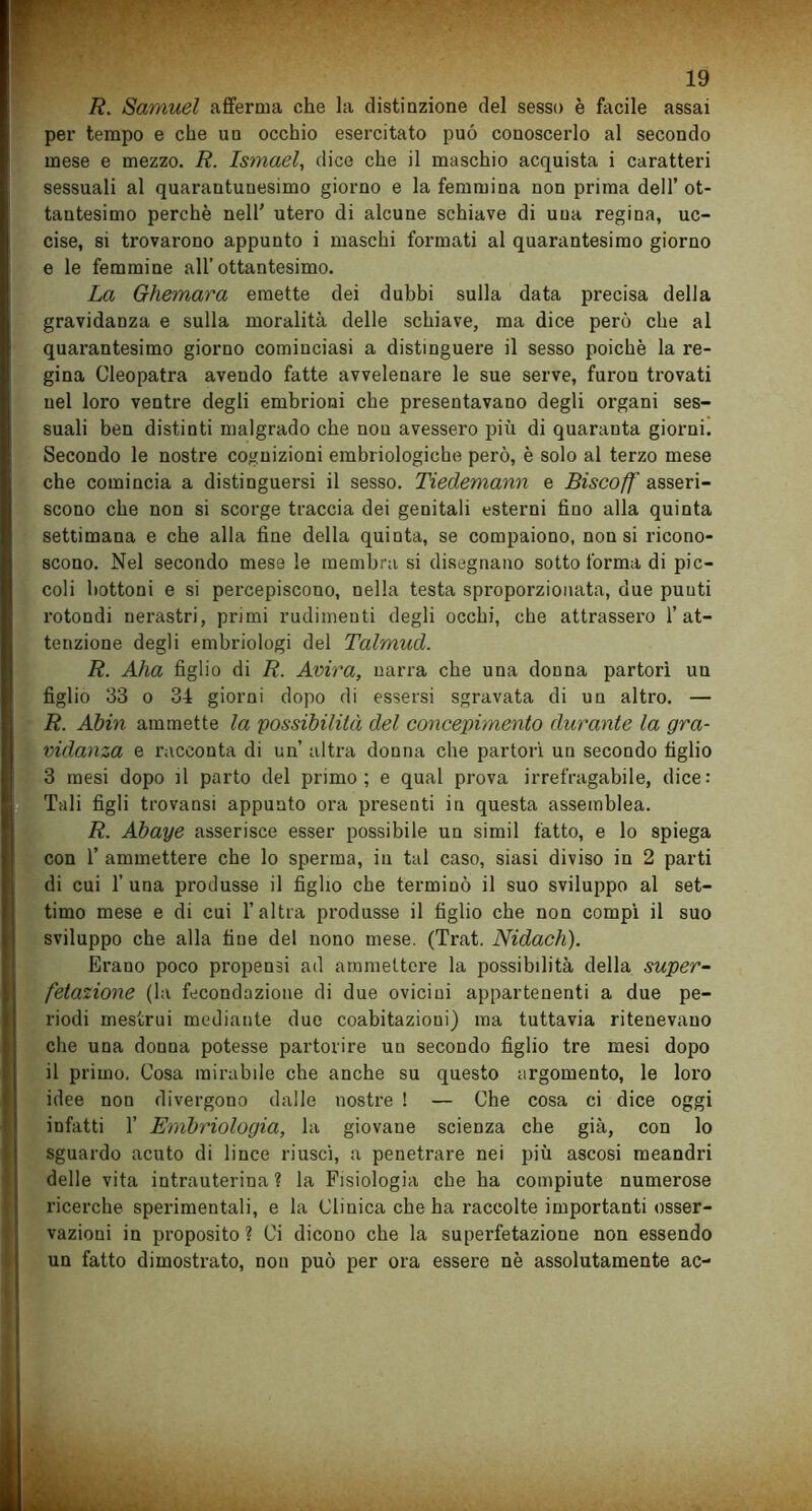 R. Samuel afferma che la distinzione del sesso è facile assai per tempo e che un occhio esercitato può conoscerlo al secondo mese e mezzo. R. Ismael, dice che il maschio acquista i caratteri sessuali al quarantunesimo giorno e la femmina non prima dell’ ot- tantesimo perchè nell' utero di alcune schiave di una regina, uc- cise, si trovarono appunto i maschi formati al quarantesimo giorno e le femmine all’ottantesimo. La Ghemara emette dei dubbi sulla data precisa della gravidanza e sulla moralità delle schiave, ma dice però che al quarantesimo giorno cominciasi a distinguere il sesso poiché la re- gina Cleopatra avendo fatte avvelenare le sue serve, furon trovati nel loro ventre degli embrioni che presentavano degli organi ses- suali ben distinti malgrado che non avessero più di quaranta giorni. Secondo le nostre cognizioni embriologiche però, è solo al terzo mese che comincia a distinguersi il sesso. Tiedemann e Biscoff asseri- scono che non si scorge traccia dei genitali esterni fino alla quinta settimana e che alla fine della quinta, se compaiono, non si ricono- scono. Nel secondo mese le membra si disegnano sotto forma di pic- coli bottoni e si percepiscono, nella testa sproporzionata, due punti rotondi nerastri, primi rudimenti degli occhi, che attrassero l’at- tenzione degli embriologi del Talmud. R. Aha figlio di R. Avira, narra cbe una donna partorì un figlio 33 o 34 giorni dopo di essersi sgravata di un altro. — R. AJbin ammette la 'possibilità del concepimento durante la gra- vidanza e racconta di un altra donna che partorì un secondo tìglio 3 mesi dopo il parto del primo; e qual prova irrefragabile, dice: Tali figli trovansi appunto ora presenti in questa assemblea. R. Abaye asserisce esser possibile un simil fatto, e lo spiega con 1’ ammettere che lo sperma, in tal caso, siasi diviso in 2 parti di cui 1’ una produsse il figlio che terminò il suo sviluppo al set- timo mese e di cui l’altra produsse il figlio che non compì il suo sviluppo che alla fine del nono mese. (Trat. Nidach). Erano poco propensi ad ammettere la possibilità della super- fetazione (la fecondazione di due ovicini appartenenti a due pe- riodi mestrui mediante due coabitazioui) ma tuttavia ritenevano che una donna potesse partorire un secondo figlio tre mesi dopo il primo. Cosa mirabile che anche su questo argomento, le loro idee non divergono dalle nostre ! — Che cosa ci dice oggi infatti 1’ Embriologia, la giovane scienza che già, con lo sguardo acuto di lince riuscì, a penetrare nei più ascosi meandri delle vita intrauterina? la Fisiologia che ha compiute numerose ricerche sperimentali, e la Clinica che ha raccolte importanti osser- vazioni in proposito? Ci dicono che la superfetazione non essendo un fatto dimostrato, non può per ora essere nè assolutamente ac-