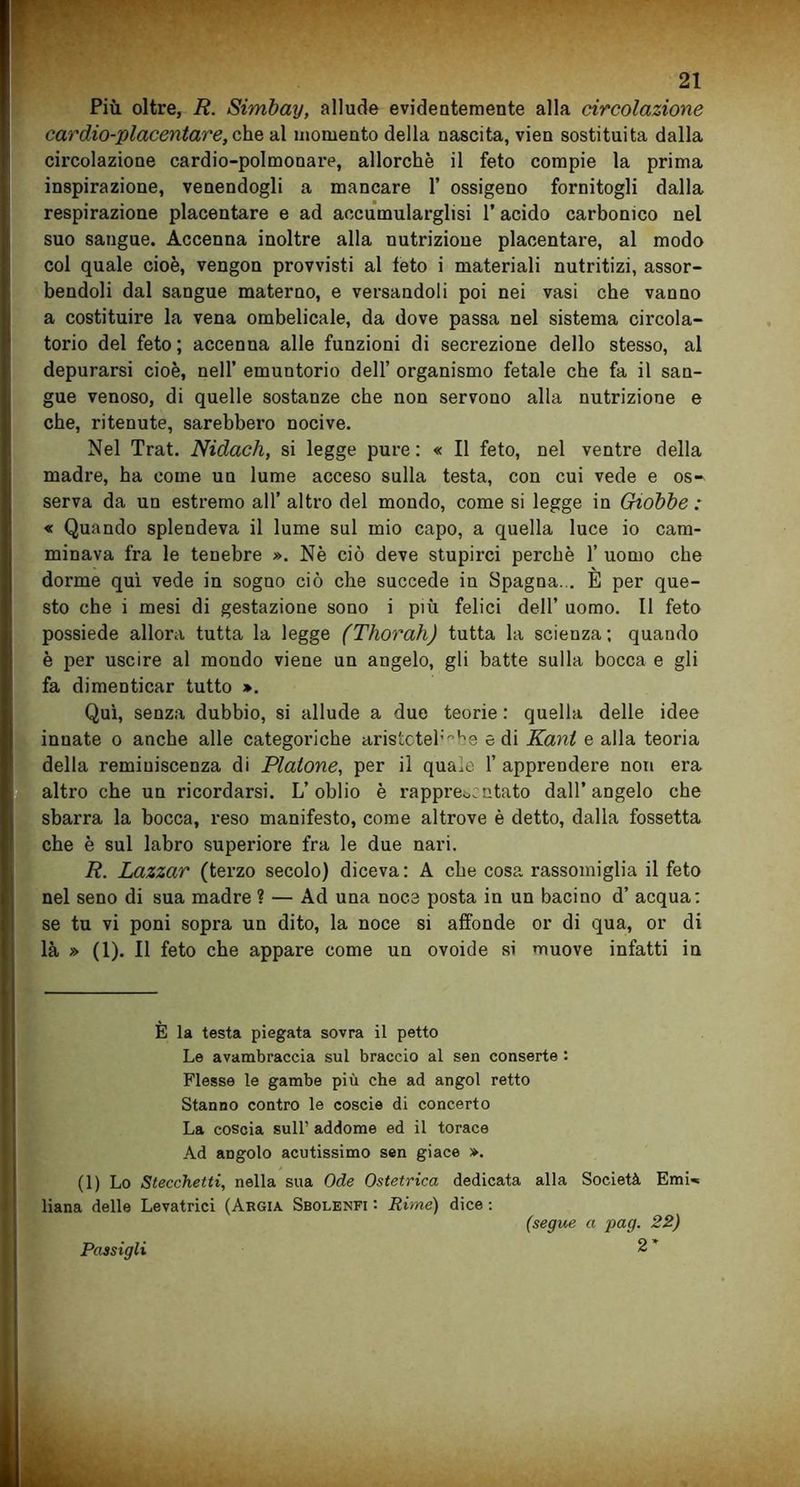 Più oltre, R. Simbay, allude evidentemente alla circolazione cardio-placentare, che al momento della nascita, vien sostituita dalla circolazione cardio-polmonare, allorché il feto compie la prima inspirazione, venendogli a mancare 1’ ossigeno fornitogli dalla respirazione placentare e ad aoeumularglisi l’acido carbonico nel suo sangue. Accenna inoltre alla nutrizione placentare, al modo col quale cioè, vengon provvisti al feto i materiali nutritizi, assor- bendoli dal sangue materno, e versandoli poi nei vasi che vanno a costituire la vena ombelicale, da dove passa nel sistema circola- torio del feto ; accenna alle funzioni di secrezione dello stesso, al depurarsi cioè, nell’ emuntorio dell’ organismo fetale che fa il san- gue venoso, di quelle sostanze che non servono alla nutrizione e che, ritenute, sarebbero nocive. Nel Trat. Nidach, si legge pure : « Il feto, nel ventre della madre, ha come un lume acceso sulla testa, con cui vede e os- serva da un estremo all’ altro del mondo, come si legge in Giobbe : « Quando splendeva il lume sul mio capo, a quella luce io cam- minava fra le tenebre ». Nè ciò deve stupirci perchè 1’ uomo che dorme qui vede in sogno ciò che succede in Spagna... È per que- sto che i mesi di gestazione sono i più felici dell’ uomo. Il feto possiede allora tutta la legge (Tliorah) tutta la scienza; quando è per uscire al mondo viene un angelo, gli batte sulla bocca e gli fa dimenticar tutto ». Qui, senza dubbio, si allude a due teorie : quella delle idee innate o anche alle categoriche aristotel:b8 e di Kant e alla teoria della reminiscenza di Platone, per il quale 1’ apprendere non era altro che un ricordarsi. L’oblio è rappresentato dall’angelo che sbarra la bocca, reso manifesto, come altrove è detto, dalla fossetta che è sul labro superiore fra le due nari. R. Lazzar (terzo secolo) diceva: A che cosa rassomiglia il feto nel seno di sua madre ? — Ad una noce posta in un bacino d’ acqua; se tu vi poni sopra un dito, la noce si affonde or di qua, or di là » (1). Il feto che appare come un ovoide si muove infatti in È la testa piegata sovra il petto Le avambraccia sul braccio al sen conserte : Flesse le gambe più che ad angol retto Stanno contro le coscie di concerto La coscia sull’ addome ed il torace Ad angolo acutissimo sen giace ». (1) Lo Stecchetti, nella sua Ode Ostetrica dedicata alla Società Emi- liana delle Levatrici (Argia Sbolenfi : Rime) dice : (segue a pag. 22) 2 * Passigli