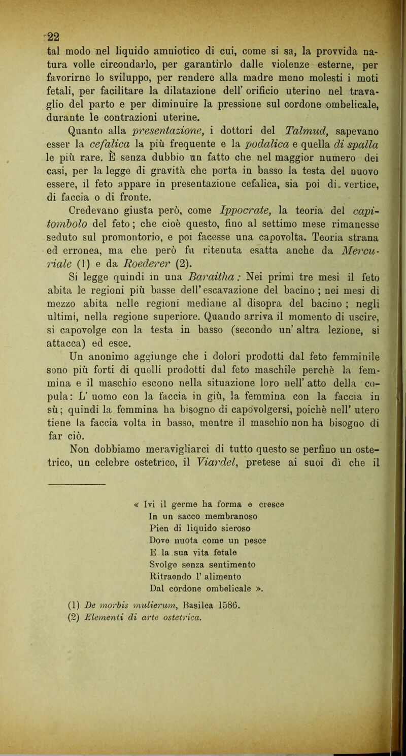 tal modo nel liquido amniotico di cui, come si sa, la provvida na- tura volle circondarlo, per garantirlo dalle violenze esterne, per favorirne lo sviluppo, per rendere alla madre meno molesti i moti fetali, per facilitare la dilatazione dell’ orificio uterino nel trava- glio del parto e per diminuire la pressione sul cordone ombelicale, durante le contrazioni uterine. Quanto alla presentazione, i dottori del Talmud, sapevano esser la cefalica la più frequente e la podalica e quella di spalla le più rare. È senza dubbio un fatto che nel maggior numero dei casi, per la legge di gravità che porta in basso la testa del nuovo essere, il feto appare in presentazione cefalica, sia poi di. vertice, di faccia o di fronte. Credevano giusta però, come Ippocrate, la teoria del capi- tombolo del feto ; che cioè questo, fino al settimo mese rimanesse seduto sul promontorio, e poi facesse una capovolta. Teoria strana ed erronea, ma che però fu ritenuta esatta anche da Mercu- riale (1) e da Roederer (2). Si legge quindi in una Baraitha : Nei primi tre mesi il feto abita le regioni più basse dell’escavazione del bacino; nei mesi di mezzo abita nelle regioni mediane al disopra del bacino ; negli ultimi, nella regione superiore. Quando arriva il momento di uscire, si capovolge con la testa in basso (secondo un’ altra lezione, si attacca) ed esce. Un anonimo aggiunge che i dolori prodotti dal feto femminile sono più forti di quelli prodotti dal feto maschile perchè la fem- mina e il maschio escono nella situazione loro nell’ atto della co- pula: L’ uomo con la faccia in giù, la femmina con la faccia in sù; quindi la femmina ha bisogno di capovolgersi, poiché nell’ utero tiene la faccia volta in basso, mentre il maschio non ha bisogno di far ciò. Non dobbiamo meravigliarci di tutto questo se perfino un oste- trico, un celebre ostetrico, il Viardel, pretese ai suoi dì che il « Ivi il germe ha forma e cresce In un sacco membranoso Pien di liquido sieroso Dove nuota come un pesce E la sua vita fetale Svolge senza sentimento Ritraendo 1’ alimento Dal cordone ombelicale ». (1) De morbis mulierum, Basilea 1586. (2) Elementi di arte ostetrica.