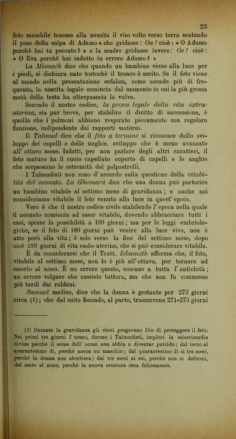 feto maschile tenesse alla nascita il viso volto verso terra sentendo il peso della colpa di Adamo e che gridasse : Oa ! cioè : « 0 Adamo perchè hai tu peccato? » e la madre gridasse invece: Oe ! cioè: « 0 Èva perché hai indotto in errore Adamo ? » La Misnach dice che quando un bambino viene alla luce per i piedi, si dichiara nato tostochè il tronco è uscito. Se il feto viene al mondo nella presentazione cefalica, come accade più di fre- quente, la nascita legale comincia dal momento in cui la più grossa metà della testa ha oltrepassata la vulva. Secondo il nostro codice, la prova legale della vita extra- uterina, sia pur breve, per stabilire il diritto di successione, è quella che i polmoni abbiano respirato pienamente con regolare funzione, indipendente dai rapporti materni. Il Talmud dice che il feto a termine si riconosce dallo svi- luppo dei capelli e delle unghie, sviluppo che è meno avanzato all’ ottavo mese. Infatti, per non parlare degli altri caratteri, il feto maturo ha il cuoio capelluto coperto di capelli e le unghie che sorpassano le estremità dei polpastrelli. I Talmudisti non sono d’ accordo sulla questione della vitabi- lità del neonato. La Ghemarà dice che udu donna può partorire un bambino vitabile al settimo mese di gravidanza ; e anche noi consideriamo vitabile il feto venuto alla luce in quest’ epoca. Vero è che il nostro codice civile stabilendo 1’ epoca nella quale il neonato comincia ad esser vitabile, dovendo abbracciare tutti i casi, spinse la possibilità a 180 giorni; ma per le leggi embriolo- giche, se il feto di 180 giorni può venire alla luce vivo, non è atto però alla vita ; é solo verso la fine del settimo mese, dopo cioè 210 giorni di vita endo-uterina, che si può considerare vitabile. E da considerarsi che il Tratt. lebamoth afferma che, il feto, vitabile al settimo mese, non lo è più all’ottavo, per tornare ad esserlo al nono. E un errore questo, comune a tutta 1’ antichità ; un errore volgare che sussiste tuttora, ma che non fu commesso più tardi dai rabbini. Samuel medico, dice che la donna è gestante per 273 giorni circa (1); che dal coito fecondo, al parto, trascorrono 271-273 giorni (1) Durante la gravidanza gli ebrei pregavano Dio di proteggere il feto. Nei primi tre giorni 1’ uomo, dicono i Talmudisti, implori la misericordia divina perchè il seme dell’ uomo non abbia a diventar putrido ; dal terzo al quarantesimo dì, perchè nasca un maschio ; dal quarantesimo dì ai tre mesi, perchè la donna non abortisca ; dai tre mesi ai sei, perchè non si deformi, dal sesto al nono, perchè la nuova creatura esca felicemente.