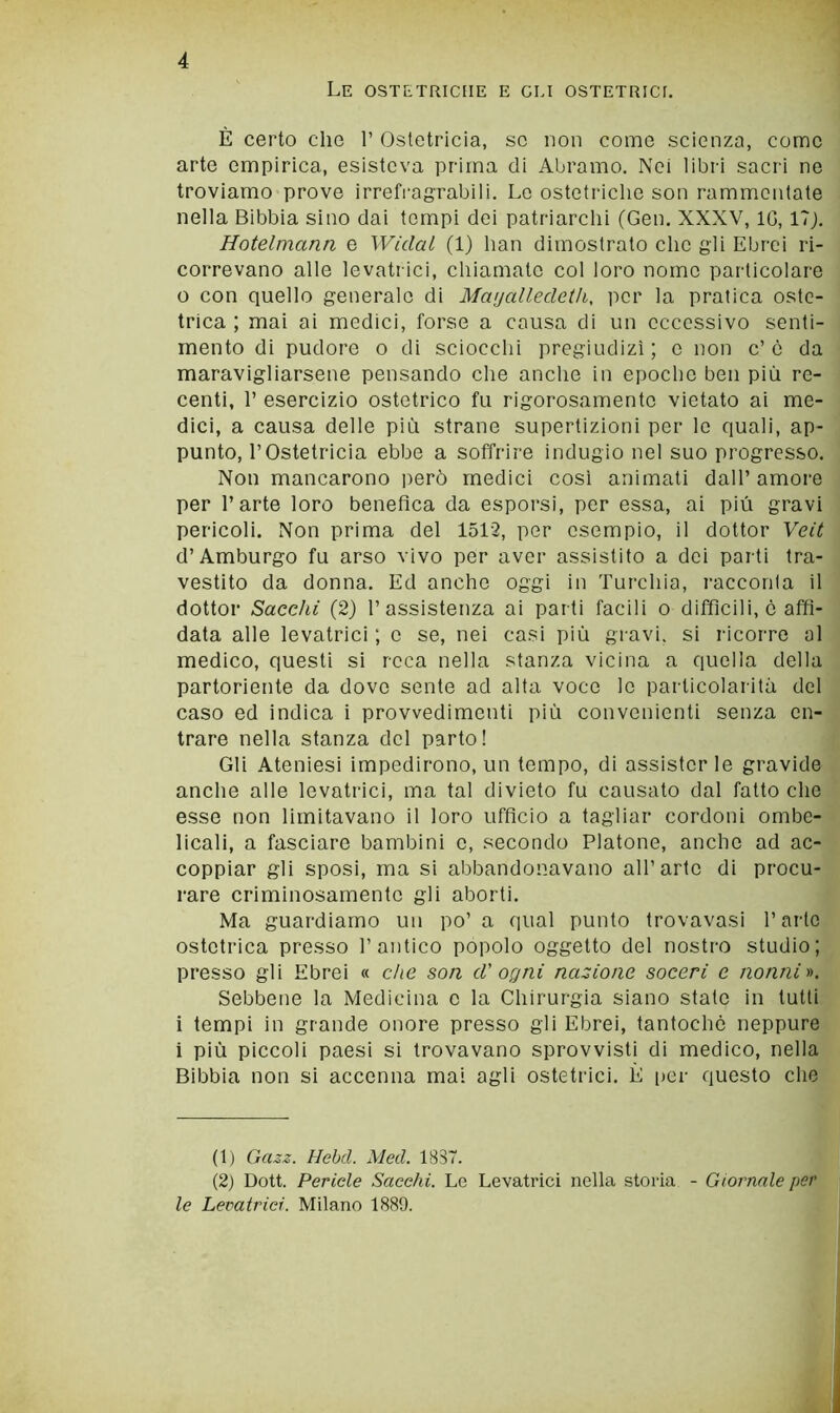 Le ostetriche e gli ostetrici. È certo che 1’ Ostetricia, se non come scienza, come arte empirica, esisteva prima di Abramo. Nei libri sacri ne troviamo prove irrefragrabili. Lo ostetriche son rammentate nella Bibbia sino dai tempi dei patriarchi (Gen. XXXV, IG, 17J. Hotelmann e Widal (1) han dimostrato clic gli Ebrei ri- correvano alle levatrici, chiamate col loro nomo particolare 0 con quello generalo di Mwjalledeth, per la pratica oste- trica ; mai ai medici, forse a causa di un eccessivo senti- mento di pudore o di sciocchi pregiudizi; o non c’è da maravigliarsene pensando che anche in epoche ben più re- centi, r esercizio ostetrico fu rigorosamente vietato ai me- dici, a causa delle più strane supertizioni per lo quali, ap- punto, l’Ostetricia ebbe a soffrire indugio nel suo progresso. Non mancarono |ierò medici cosi animati dall’ amore per l’arte loro benefica da esporsi, per essa, ai più gravi pericoli. Non prima del 1512, per esempio, il dottor Ycit d’Amburgo fu arso vivo per aver assistito a dei parti tra- vestito da donna. Ed anche oggi in Turchia, racconta il dottor Sacelli (2) l’assistenza ai parti facili o difficili, è affi- data alle levatrici ; c se, nei casi più gravi, si ricorre al medico, questi si reca nella stanza vicina a quella della partoriente da dove sente ad alta voce le particolarità del caso ed indica i provvedimenti più convenienti senza en- trare nella stanza del parto! Gli Ateniesi impedirono, un tempo, di assisterle gravide anche alle levatrici, ma tal divieto fu causato dal fatto che esse non limitavano il loro ufficio a tagliar cordoni ombe- licali, a fasciare bambini c, secondo Platone, anche ad ac- coppiar gli sposi, ma si abbandonavano all’arte di procu- rare criminosamente gii aborti. Ma guardiamo un po’ a (inai punto trovavasi l’arte ostetrica presso l’antico popolo oggetto del nostro studio; presso gii Ebrei « che son d' ogni nazione soceri e nonni y>. Sebbene la Medicina c la Chirurgia siano stale in tutti 1 tempi in grande onore presso gii Ebrei, tantoché neppure i più piccoli paesi si trovavano sprovvisti di medico, nella Bibbia non si accenna mai agli ostetrici. È [)cr questo che (1) Gazz. Hebd. Med. 1837. (2) Dott. Pericle Succhi. Le Levatrici nella storia - Giornale per le Levatrici. Milano 1889.