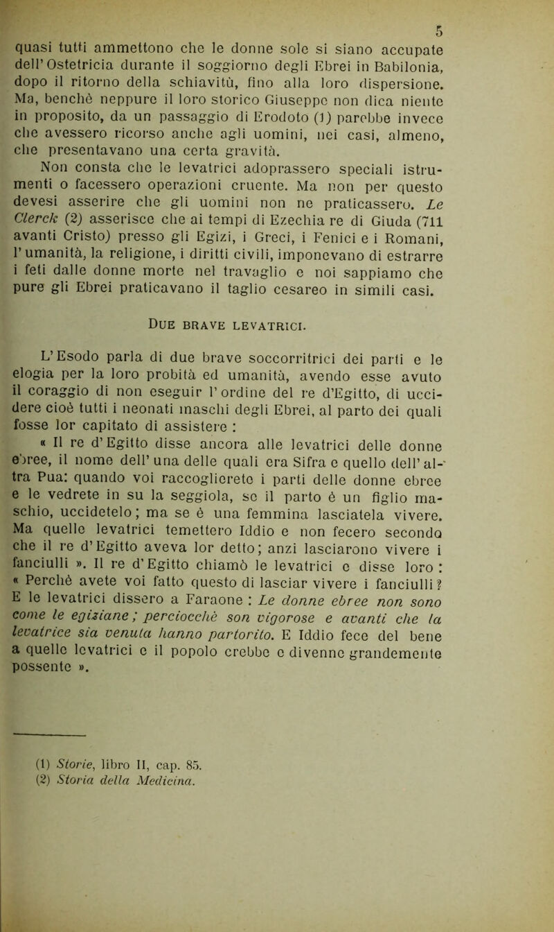 quasi tutti ammettono che le donne sole si siano accupate dell’Ostetricia durante il soggiorno degli Ebrei in Babilonia, dopo il ritorno della schiavitù, fino alla loro dispersione. Ma, benché neppure il loro storico Giuseppe non dica niente in proposito, da un passaggio di Erodoto (t) parebbe invece die avessero ricorso anche agli uomini, nei casi, almeno, che presentavano una certa gravità. Non consta che le levatrici adoprassero speciali istru- menti o facessero operazioni cruente. Ma non per questo devesi asserire che gli uomini non ne praticassero. Le Clerck (2) asserisco die ai tempi di Ezechia re di Giuda (711 avanti Cristo) presso gli Egizi, i Greci, i Fenici e i Romani, l’umanità, la religione, i diritti civili, imponevano di estrarre i feti dalle donne morte nel travaglio e noi sappiamo che pure gli Ebrei praticavano il taglio cesareo in simili casi. Due brave levatrici. L’Esodo parla di due brave soccorritrici dei parti e le elogia per la loro probità ed umanità, avendo esse avuto il coraggio di non eseguir l’ordine del re d’Egitto, di ucci- dere cioè tutti i neonati maschi degli Ebrei, al parto dei quali fosse lor capitato di assistere : « Il re d’Egitto disse ancora alle levatrici delle donne ebree, il nome dell’una delle quali era Sifra e quello dell’al- tra Pua: quando voi raccoglierete i parti delle donne ebree e le vedrete in su la seggiola, se il parto è un figlio ma- schio, uccidetelo ; ma se è una femmina lasciatela vivere. Ma quelle levatrici temettero Iddio e non fecero secondo che il re d’Egitto aveva lor detto; anzi lasciarono vivere i fanciulli ». 11 re d’Egitto chiamò le levatrici c disse loro: « Perchè avete voi fatto questo di lasciar vivere i fanciulli? E le levatrici dissero a Faraone : Le donne ebree non sono come le egiziane ; perciocché son vigorose e avanti che (a levatrice sia venula hanno partorito. E Iddio fece del bene a quelle levatrici e il popolo crebbe c divenne grandemente possente ». (1) Storie, libro II, cap. 85. (2) Storia della Medicina.