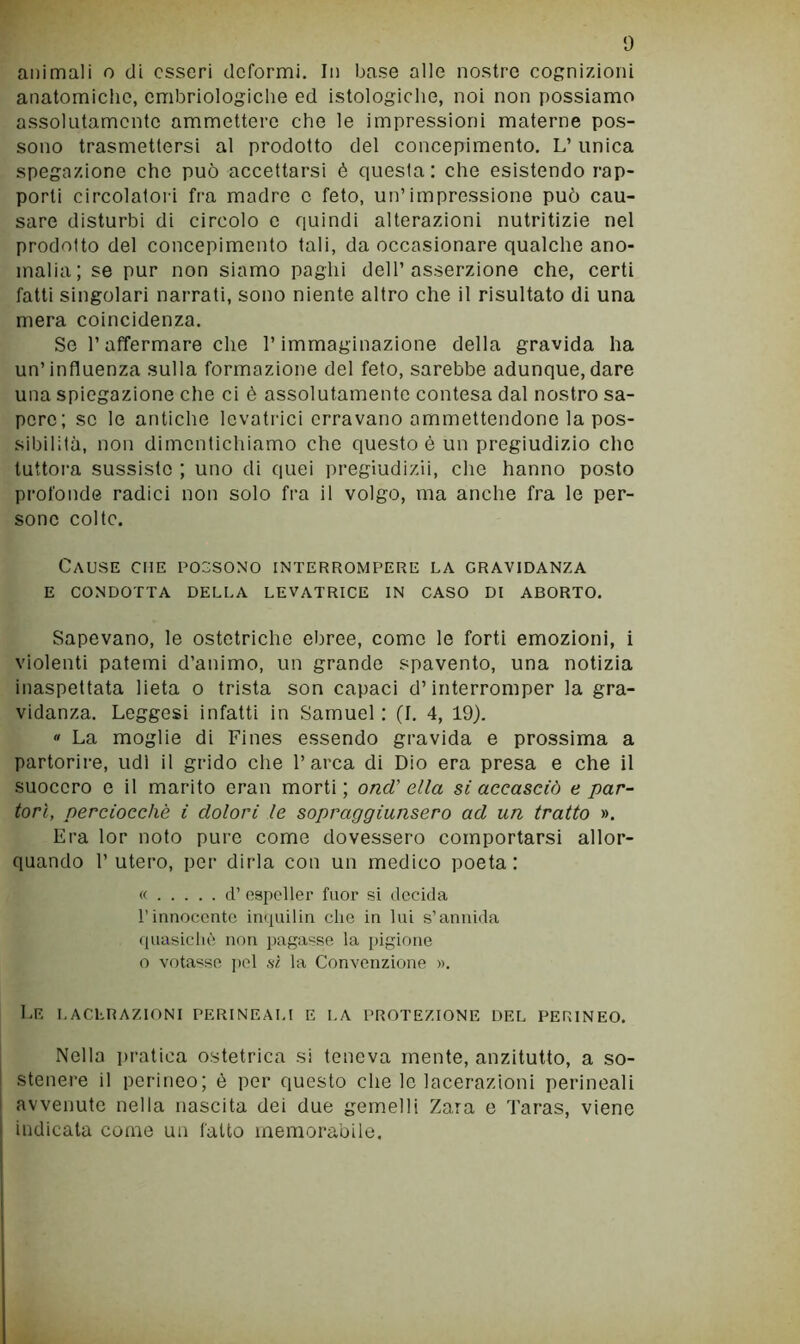 animali o di esseri deformi. In base alle nostre cognizioni anatomiche, embriologiche ed istologiche, noi non possiamo assolutamente ammettere che le impressioni materne pos- sono trasmettersi al prodotto del concepimento, L’ unica spegazione che può accettarsi è questa: che esistendo rap- porti circolatori fra madre e feto, un’impressione può cau- sare disturbi di circolo e quindi alterazioni nutritizie nel prodotto del concepimento tati, da occasionare qualche ano- malia; se pur non siamo paghi dell’asserzione che, certi fatti singolari narrati, sono niente altro che il risultato di una mera coincidenza. Se raffermare che l’immaginazione della gravida ha un’influenza sulla formazione del feto, sarebbe adunque,dare una spiegazione che ci è assolutamente contesa dal nostro sa- pere; se le antiche levatrici erravano ammettendone la pos- sibilità, non dimentichiamo che questo è un pregiudizio che tuttora sussisto ; uno di quei pregiudizii, che hanno posto profonde radici non solo fra il volgo, ma anche fra le per- sone colte. Cause che possono interrompere la gravidanza E CONDOTTA DELLA LEVATRICE IN CASO DI ABORTO, Sapevano, le ostetriche ebree, come le forti emozioni, i violenti patemi d’animo, un grande spavento, una notizia inaspettata lieta o trista son capaci d’interromper la gra- vidanza. Leggesi infatti in Samuel: (I. 4, 19).  La moglie di Fines essendo gravida e prossima a partorire, udì il grido che l’arca di Dio era presa e che il suocero e il marito eran morti; ond' ella si accasciò e par- torì, perciocché i dolori le sopraggiunsero ad un tratto ». Era lor noto pure come dovessero comportarsi allor- quando l’utero, per dirla con un medico poeta: « d’ ospeller fuor si decida l’innocente inquilin che in lui s’annida (luasicliè non pagasse la pigione o votasse ]>el sì la Convenzione ». Le LACERAZIONI PERINEALI E LA PROTEZIONE DEL PERINEO. Nella pratica ostetrica si teneva mente, anzitutto, a so- stenere il perineo; è per questo che lo lacerazioni perineali avvenuto nella nascita dei due gemelli Zara e Taras, viene indicata come un fatto memorabile.