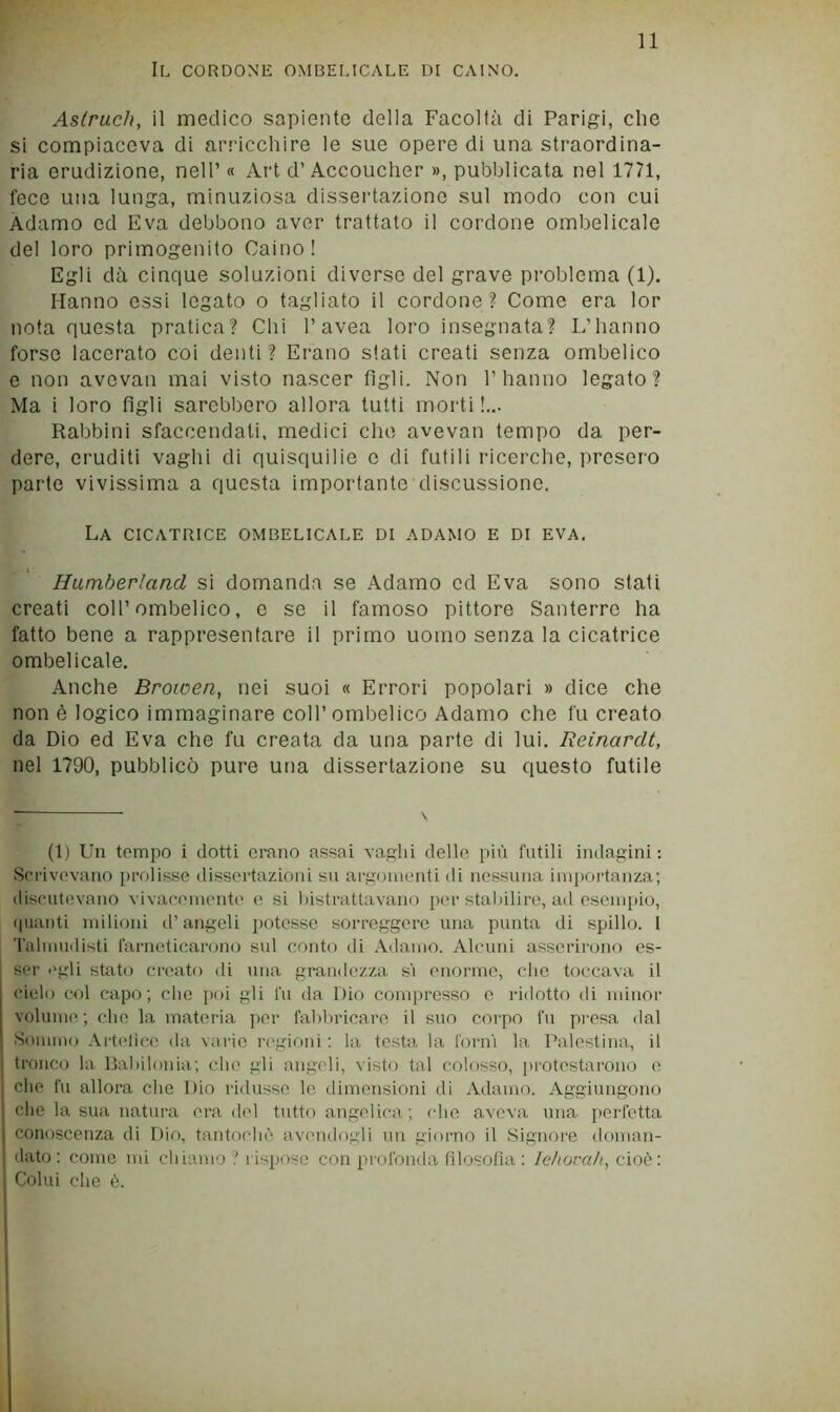 Il cordone ombelicale di Caino. Aslruch, il medico sapiente della Facoltà di Parigi, che si compiaceva di arricchire le sue opere di una straordina- ria erudizione, nell’ « Art d’Accoucher », pubblicata nel 1771, fece una lunga, minuziosa dissertazione sul modo con cui Adamo ed Èva debbono aver trattato il cordone ombelicale del loro primogenito Caino! Egli dà cinque soluzioni diverse del grave problema (1). Hanno essi legato o tagliato il cordone? Come era lor nota questa pratica? Chi Cavea loro insegnata? L’hanno forse lacerato coi denti ? Erano stati creati senza ombelico e non avevan mai visto nascer figli. Non l’hanno legato? Ma i loro figli sarebbero allora tutti morti!... Rabbini sfaccendati, medici che avevan tempo da per- dere, eruditi vaghi di quisquilie c di futili ricerche, presero parte vivissima a questa importante discussione. La cicatrice ombelicale di adamo e di eva. Humberland si domanda se Adamo ed Eva sono stati creati coll’ombelico, e se il famoso pittore Santerre ha fatto bene a rappresentare il primo uomo senza la cicatrice ombelicale. Anche Browen, nei suoi « Errori popolari » dice che non è logico immaginare coll’ombelico Adamo che fu creato da Dio ed Eva che fu creata da una parte di lui. Reinardt, nel 1790, pubblicò pure una dissertazione su questo futile (1) Un tempo i ciotti erano assai vaghi delle più futili indagini; Scrivevano prolisse dissertazioni su argomenti di nessuna importanza; discutevano vivacemente e si bistrattavano p(>r stalìilire, ad esempio, (pianti milioni d’angeli potesse sorreggere una punta di spillo. 1 Talmudisti farneticarono sul conto di Adamo. Alcuni asserirono es- ser «'gli stato creato di una grandezza si enorme, che toccava il cielo col capo; che poi gli fu da Dio compresso o ridotto di minor volume; che la materia per falìliricare il suo corpo fu presa dal Sommo .Vrtelicc da varie regioni : la testa la forni la Palestina, il tronco la Dal)ilonia; che gli angeli, visto tal colosso, protestarono e che fu allora che Dio ridusse le dimensioni di Adamo. Aggiungono che la sua natura era del tutto angelica; die aveva una perfetta conoscenza di Dio, tantoclui avendogli un giorno il Signore doman- dato : come mi chiamo '? rispose con profonda filosofia : lehovah, cio(i : Colui che è. I