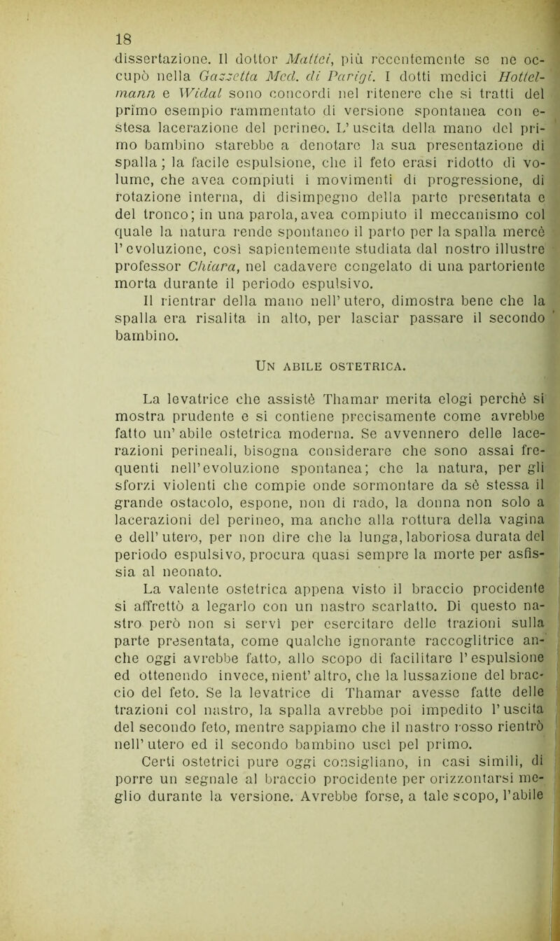 dissertazione. Il dottor Mattai, più recentemente so ne oc- cupò nella Gazzetta Mccl. di Parigi. I dotti medici Hottel- mann e Widat sono concordi nel l’itenei’O che si tratti del primo esempio rammentato di versione spontanea con e- stesa lacerazione del perineo. I.’uscita della mano del pri- mo bambino starebbe a denotare la sua presentazione di spalla; la facile espulsione, clic il feto crasi ridotto di vo- lume, che avea compiuti i movimenti di progressione, di rotazione interna, di disimpegno della parto presentata c del tronco; in una parola,avea compiuto il meccanismo col quale la natura rende spontaneo il parto per la spalla mercè r evoluzione, cosi sapientemente studiata dal nostro illustre professor Chiara, nel cadavere congelato di una partoriente morta durante il periodo espulsivo. Il rientrar della mano nell’utero, dimostra bene che la spalla era risalita in alto, per lasciar passare il secondo bambino. Un abile ostetrica. La levatrice che assistè Thamar merita elogi perchè si mostra prudente e si contiene precisamente come avrebbe fatto un’ abile ostetrica moderna. Se avvennero delle lace- razioni perineali, bisogna considerare che sono assai fre- quenti nell’evoluzione spontanea; che la natura, per gli sforzi violenti che compie onde sormontare da sè stessa il grande ostacolo, espone, non di rado, la donna non solo a lacerazioni del perineo, ma anche alla rottura della vagina e dell’utero, per non dire che la lunga, laboriosa durata del periodo espulsivo, procura quasi sempre la morte per asfis- sia al neonato. La valente ostetrica appena visto il braccio procidente si affrettò a legarlo con un nastro scarlatto. Di questo na- stro però non si servì per esercitare delle trazioni sulla parte presentata, come qualche ignorante raccoglitrice an- che oggi avrebbe fatto, allo scopo di facilitare l’espulsione ed ottenendo invece, nient’altro, che la lussazione del brac- cio del feto. Se la levatrice di Thamar avesse fatto delle trazioni col nastro, la spalla avrebbe poi impedito l’uscita del secondo feto, mentre sappiamo che il nastro rosso rientrò nell’utero ed il secondo bambino usci pel primo. Certi ostetrici pure oggi consigliano, in casi simili, di porre un segnale al braccio procidente per orizzontarsi me- glio durante la versione. Avrebbe forse, a tale scopo, l’abile