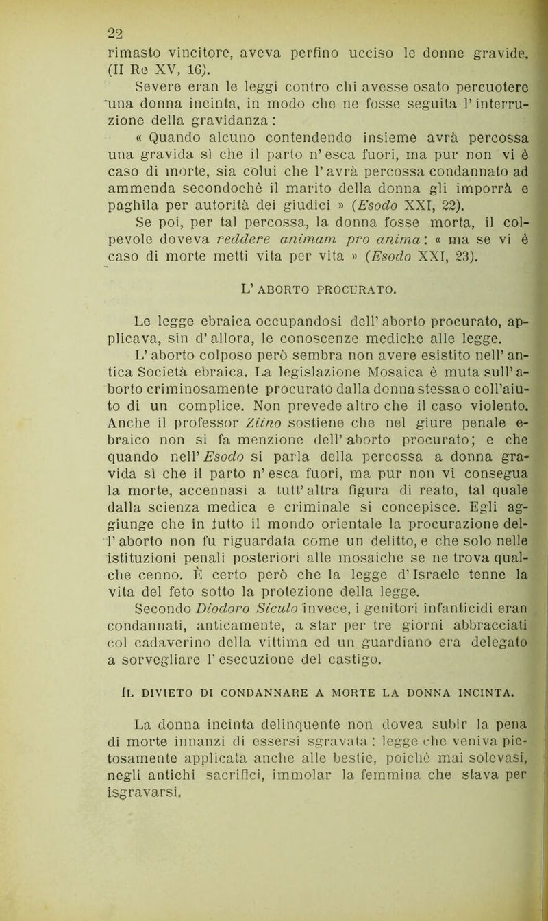 rimasto vincitore, aveva perfino ucciso le donne gravide. (II Re XV, 16). Severe eran le leggi contro chi avesse osato percuotere una donna incinta, in modo che ne fosse seguita l’interru- zione della gravidanza : « Quando alcuno contendendo insieme avrà percossa una gravida si che il parto n’ esca fuori, ma pur non vi è caso di morte, sia colui che l’avrà percossa condannato ad ammenda secondochè il marito della donna gli imporrà e paghila per autorità dei giudici » {Esodo XXI, 22). Se poi, per tal percossa, la donna fosse morta, il col- pevole doveva reddere animam prò anima'. « ma se vi è caso di morte metti vita per vita » {Esodo XXI, 23). L’ ABORTO PROCURATO. Le legge ebraica occupandosi dell’ aborto procurato, ap- plicava, sin d’allora, le conoscenze mediche alle legge. L’ aborto colposo però sembra non avere esistito nell’ an- tica Società ebraica. La legislazione Mosaica è muta sull’a- borto criminosamente procurato dalla donna stessa o coll’aiu- to di un complice. Non prevede altro che il caso violento. Anche il professor Ziino sostiene che nel giure penale e- braico non si fa menzione dell’aborto procurato; e che quando ViqW Esodo si parla della percossa a donna gra- vida si che il parto n’esca fuori, ma pur non vi consegua la morte, accennasi a tutt’altra figura di reato, tal quale dalla scienza medica e criminale si concepisce. Egli ag- giunge che in tutto il mondo orientale la procurazione dei- fi aborto non fu riguardata come un delitto, e che solo nelle istituzioni penali posteriori alle mosaiche se ne trova qual- che cenno. È certo però che la legge d’Israele tenne la vita del feto sotto la protezione della legge. Secondo 7)mrforo Siculo invece, i genitori infanticidi eran condannati, anticamente, a star per tre giorni abbracciati col cadaverino della vittima ed un guardiano era delegato a sorvegliare l’esecuzione del castigo. Il divieto di condannare a morte la donna incinta. La donna incinta delinquente non dovea sulfir la pena di morte innanzi di essersi sgravata; legge che veniva pie- tosamente applicata anche alle bestie, poiché mai solevasi, negli antichi sacrifici, immolar la femmina che stava per isgravarsi.