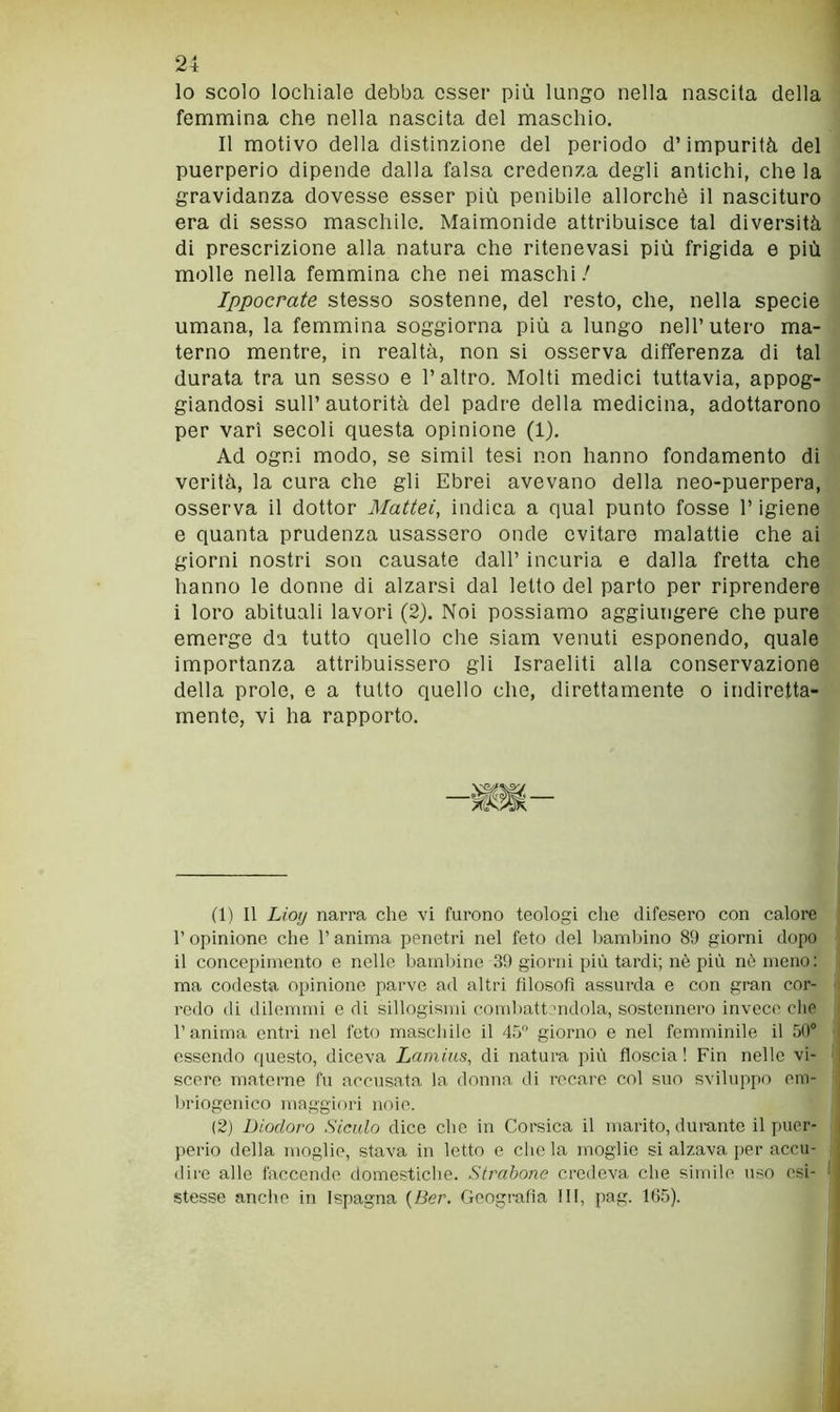 lo scolo lochiale debba esser più lungo nella nascila della fenanaina che nella nascita del naaschio. Il naotivo della distinzione del periodo d’impurità del puerperio dipende dalla falsa credenza degli antichi, che la gravidanza dovesse esser più penibile allorché il nascituro era di sesso maschile. Maimonide attribuisce tal diversità di prescrizione alla natura che ritenevasi più frigida e più molle nella femmina che nei maschi / Ippocrate stesso sostenne, del resto, che, nella specie umana, la femmina soggiorna più a lungo nell’utero ma- terno mentre, in realtà, non si osserva differenza di tal durata tra un sesso e l’altro. Molti medici tuttavia, appog- giandosi sull’autorità del padre della medicina, adottarono per vari secoli questa opinione (1). Ad ogni modo, se simil tesi non hanno fondamento di verità, la cura che gli Ebrei avevano della neo-puerpera, osserva il dottor Mattel, indica a qual punto fosse l’igiene e quanta prudenza usassero onde evitare malattie che ai giorni nostri son causate dall’ incuria e dalla fretta che hanno le donne di alzarsi dal letto del parto per riprendere i loro abituali lavori (2). Noi possiamo aggiungere che pure emerge da tutto quello che siam venuti esponendo, quale importanza attribuissero gli Israeliti alla conservazione della prole, e a tutto quello che, direttamente o indiretta- mente, vi ha rapporto. (1) Il Liojj narra che vi furono teologi che difesero con calore r opinione che l’anima penetri nel feto del bambino 89 giorni dopo il concepimento e nelle bambine 39 giorni più tardi; nè più nè meno ; ma codesta opinione parve ad altri filosofi assurda e con gran cor- redo di dilemmi e di sillogismi coudìatt uidola, sostennero invece che l’anima entri nel feto maschile il 45'’ giorno e nel femminile il 50® essendo questo, diceva Lamins, di natura più floscia! Fin nelle vi- scere matei’iie fu accusata la donna di recare col suo sviluppo orn- briogenico maggiori noie. (2) Diodoro Siculo dice che in Corsica il marito, dui-ante il puer- perio della moglie, stava in letto e che la moglie si alzava per accu- dire alle faccende domestiche. Strabane credeva che simile uso esi- stesse anche in Ispagna {Ber. Geografia III, pag. 1G5).