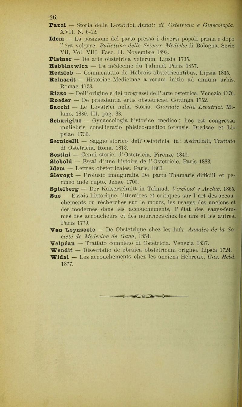 Pazzi — Storia delle Levatrici. Annali di Ostetricia e Ginecologia. XVII. N. G-12. Idem — La posizione del parto presso i diversi popoli prima e dopo l’èra volgare. Ballettino delle Scienze Mediche Ai Bologna. Serie VII, Voi. Vili. Fase. 11. Novembre 1893. Flatner — De arte obstetrica veteruni. Lipsia 1735. Rabbinowlcz — La inèdecine du Talmud. Paris 1857. Bedslob — Commentatio de Hebrais obstetricantilms. Lipsia 1835. Beinardt — Historiae Medicinae a rerum initio ad annum urbis. Romae 1728. Bizze — Dell’ origine e dei progressi dell’ arte ostetrica. Venezia 1776. Boeder — De praestantia artis obstetricae. Gottinga 1752. Sacchi — Le Levatrici nella Storia. Giornale delle Levatrici. Mi- lano. 1889. Ili, pag. 88. Schuriglus — Gynaecologia liistorico medico ; hoc est congressu muliebris consideratio phisico-medico forensis. Dredsae et Li- psiae 1730. Sernicelli — Saggio storico dell’ Ostetricia in ; Asdrubali, Trattato di Ostetricia. Roma 1812. Sestini — Cenni storici d’Ostetricia. Firenze 1840. Siebold — Essai d’une liistoire de l’Ostetricie. Paris 1888. Idem — Lettres obstetricales. Paris. 1860. Slevogt — Prolusio inauguralis. De partu Tliamaris difficili et pe- rineo inde rupto. Jenae 1700. Spielberg — Der Kaiserschnitt in Talmud. Virchoio’ s Archiv. 1865. Sue — Essais historique, litteraires et critiques sur l’art des accou- chements ou récherches sur le mours, les usages des anciens et des modernes dans les accoucliements, T état des sages-fem- mes des accouclieurs et des nourrices cliez les uns et les autres. Paris 1779. Van Leynseole — De Obstetrique chez les lufs. Annales de la So- cieté de Medecine de Gand., 1854. Volpéau — Trattato completo di Ostetricia. Venezia 1837. Wendit — Dissertatio de ebraica obstetricum origine. Lipsia 1724. Widal — Les accouchements chez les anciens Hébreux, Gaz. Hebd. 1877.