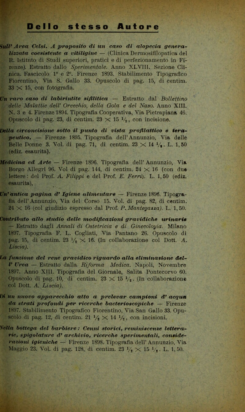 Dello stesso Autore Sull* Area Gelsi, A proposito di un caso di alopecia genera- lizzata coesistente a vitiligine — (Clinica Dermosifilopatica del R. Istitnto di Studi superiori, pratici e di perfezionamento in Fi- renze). Estratto dallo Sperimentale. Anno XLVIII. Sezione Cli- nica. Fascicolo 1® e 2®. Firenze 1893. Stabilimento Tipografico Fiorentino, Via S. Gallo 33. Opuscolo di pag. 15, di centim. 33 X 15, con fotografia. Un raro caso di labirintite sifilitica — Estratto dal Bollettino delle Malattie dell’ Orecchio, della Gola e del Naso. Anno XIII. N. 3 e 4. Firenze 1894. Tipografia Cooperativa, Via Pietrapiana 46. Opuscolo di pag. 23, di centim. 23 X 15 Vj, con incisione. Della circoncisione sotto il punto di vista profilattico e tera- peutico. — Firenze 1895. Tipografia dell’Annunzio, Via delle Belle Donne 3. Voi. di pag. 71, di centim. 23 X 14 V,. L. 1,50 (ediz. esaurita). Medicina ed Arte — Firenze 1896. Tipografia dell’ Annunzio, Via Borgo Allegri 96. Voi di pag. 144, di centim. 24 X 16 (con due lettere : del Prof. A. Filippi e del Prof. E. Ferri). L. 1,50 (ediz. esaurita), Un*hntica pagina iV Igiene alimentare — Firenze 1896. Tipogra- fia dell’ Annunzio, Via del Corso 15. Voi. di pag. 82, di centim. 24 X 16 (col giudizio espresso dal Prof. P.Mantegazza). L. 1,50. Contributo allo studio delle modificazioni gravidiche urinarie — Estratto dagli Annali di Ostetricia e di Ginecologia. Milano 1897. Tipografia F. L. Cogliati, Via Pantano 26. Opuscolo di pag. 15, di centim. 23 */j X 16. (In collaborazione col Dott. A. Liscia). La funzione del rene gravidico riguardo alla eliminazione del- V Urea —. Estratto dalla Riforma Medica. Napoli, Novembre 1897. Anno XIII. Tipografia del Giornale, Salita Pontecorvo 60. Opuscolo di pag. 10, di centim. 23 X 15 Vj. (In collaborazione col Dott. A. Liscia). Di un nuovo apparecchio atto a prelevar campioni d* acqua da strati profondi per ricerche bacterioscopiche — Firenze 1897. Stabilimento Tipografico Fiorentino, Via San Gallo 83. Opu- scolo di pag. 12, di centim. 21 Vj X 14 Vj, con incisioni. Sella bottega del barbiere : Cenni storici, reminiscenze lettera- rie, spigolature d* archivio, ricerche sperimentali, conside- razioni igieniche — Firenze 1898. Tipografia dell’Annunzio, Via Maggio 23. Voi. di pag. 128, di centim. 23 y* X 15 Vt • L. 1, 50.