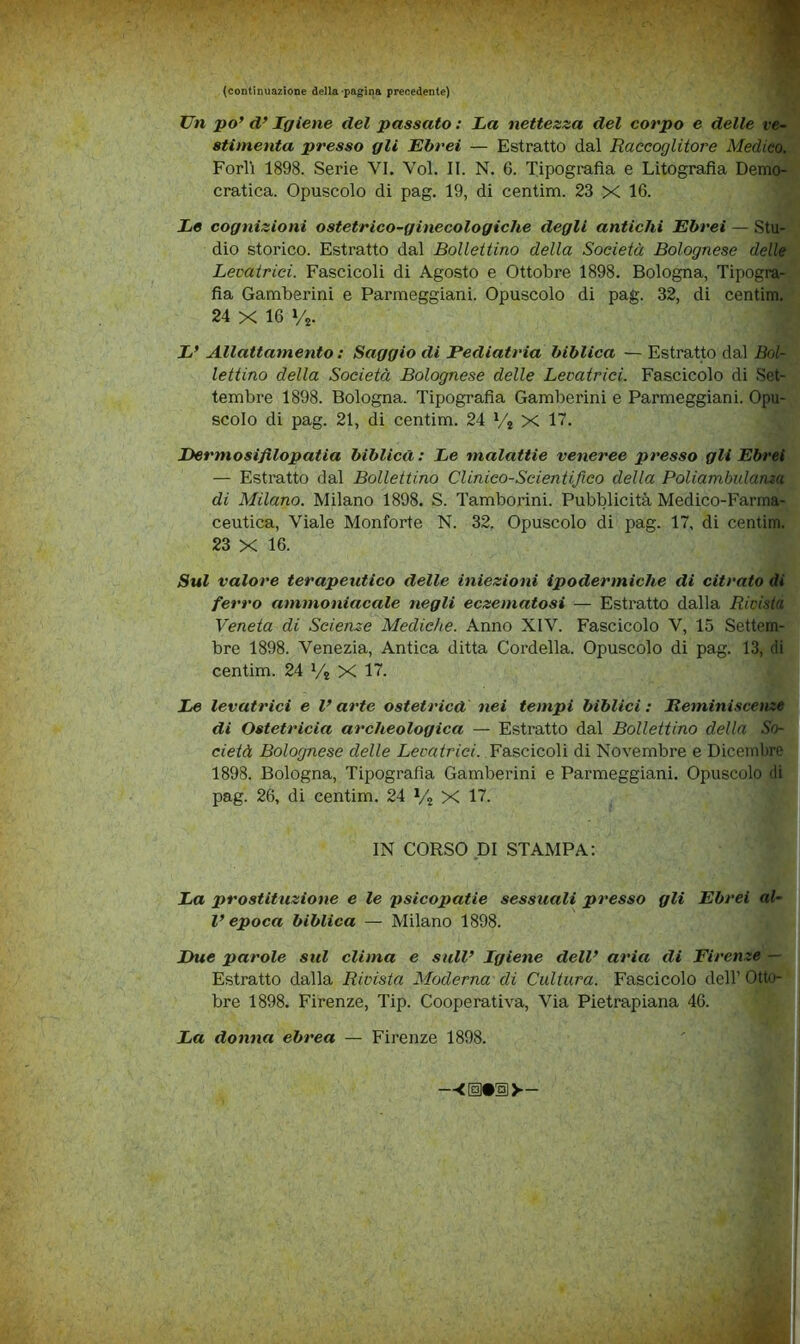 (continuazione della'pagina precedente) 1 Un po’ d’Igiene del passato : La nettezza del corpo e delle v«- stimenta presso gli Ebrei — Estratto dal Raccoglitore Medico. Porli 1898. Serie VI, Voi. II. N. 6. Tipografia e Litografia Demo- cratica. Opuscolo di pag. 19, di centim. 23 X 16. Le cognizioni ostetrico-ginecologiche degli antichi Ebrei — Stu- dio storico. Estratto dal Bollettino della Società Bolognese delle Levatrici. Fascicoli di Agosto e Ottobre 1898. Bologna, Tipogra- fia Gamberini e Parmeggiani. Opuscolo di pag. 32, di centim. 24 X 16 Vj. L’ Allattamento : Saggio di Pediatria biblica — Estratto dal Bol- lettino della Società Bolognese delle Levatrici. Fascicolo di Set- tembre 1898. Bologna. Tipografia Gamberini e Parmeggiani. Opu- scolo di pag. 21, di centim. 24 Vj X 17. Dermosifilopatia biblica : Le malattie veneree presso gli Ebrei — Estratto dal Bollettino Clinico-Scientifico della Poliambulanza di Milano. Milano 1898. S. Tamborini. Pubblicità Medico-Farma- ceutica, Viale Monforte N. 32. Opuscolo di pag. 17, di centim. 23 X 16. Sul valore terapeutico delle iniezioni ipodermiche di citrato di ferro ammoniacale negli eczematosi — Estratto dalla Ridda Veneta di Scienze Mediche. Anno XIV. Fascicolo V, 15 Settem- bre 1898. Venezia, Antica ditta Cordella. Opuscolo di pag. 13, di centim. 24 Vj X 17. Le levatrici e V arte ostetrica nei tempi biblici : Reminiscenze di Ostetricia archeologica — Estratto dal Bollettino della So- cietà Bolognese delle Levatrici. Y&^cìcoW di Novembre e Dicembre 1898. Bologna, Tipografia Gamberini e Parmeggiani. Opuscolo di pag. 26, di centim. 24 X 17. IN CORSO DI STAMPA: La prostituzione e le psicopatie sessuali presso gli Ebrei al- l’epoca biblica — Milano 1898. Due parole sul clima e sull’ Igiene dell’ aria di Firenze — Estratto dalla Rivista Moderna di Cultura. Fascicolo dell’ Otto- bre 1898. Firenze, Tip. Cooperativa, Via Pietrapiana 46. La donna ebrea — Firenze 1898.