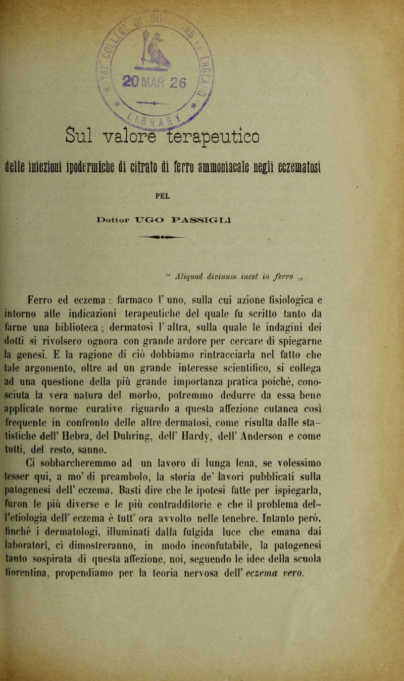 Sul valore terapeutico .. ' . -*r - V. ' • ' '•‘^i ‘ (lolle iuiozìoul iDoiormiclie di citrato di ferro ammooiacale uegli eczeniatosi Ferro ed eczema ; farmaco l’uno, sulla cui azione fisiologica e intorno alle indicazioni terapeutiche del quale fu scritto tanto da farne una biblioteca ; dermatosi V altra, sulla quale le indagini dei dotti si rivolsero ognora con grande ardore per cercare di spiegarne la genesi. E la ragione di ciò dobbiamo rintracciarla nel fatto che tale argomento, oltre ad un grande interesse scientifico, si collega ad una questione della più grande importanza pratica poiché, cono- sciuta la vera natura del morbo, potremmo dedurre da essa bene applicate norme curative riguardo a questa affezione cutanea così frequente in confronto delle altre dermatosi, come risulta dalle sta- tisticbe dell’ Hebra, del Duhring, dell’ Hardy, dell’ Anderson e come tutti, del resto, sanno. Ci sobbarcheremmo ad un lavoro di lunga lena, se volessimo tesser qui, a mo’ di preambolo, la storia de’ lavori pubblicati sulla patogenesi dell’ eczema. Basti dire che le ipotesi fatte per ispiegarla, furon le più diverse e le più contradditorie e che il problema del- l’etiologia dell’ eczema è tutt’ ora avvolto nelle tenebre. Intanto però, finché i dermatologi, illuminati dalla fulgida luce che emana dai laboratori, ci dimostreranno, in modo inconfutabile, la patogenesi tanto sospirata di questa affezione, noi, seguendo le idee della scuola fiorentina, propendiamo per la teoria nervosa dell’ eczema vero. ■-C PEL Oottor XTGO PASSIGLI “ AUquod divinuni inest in ferro