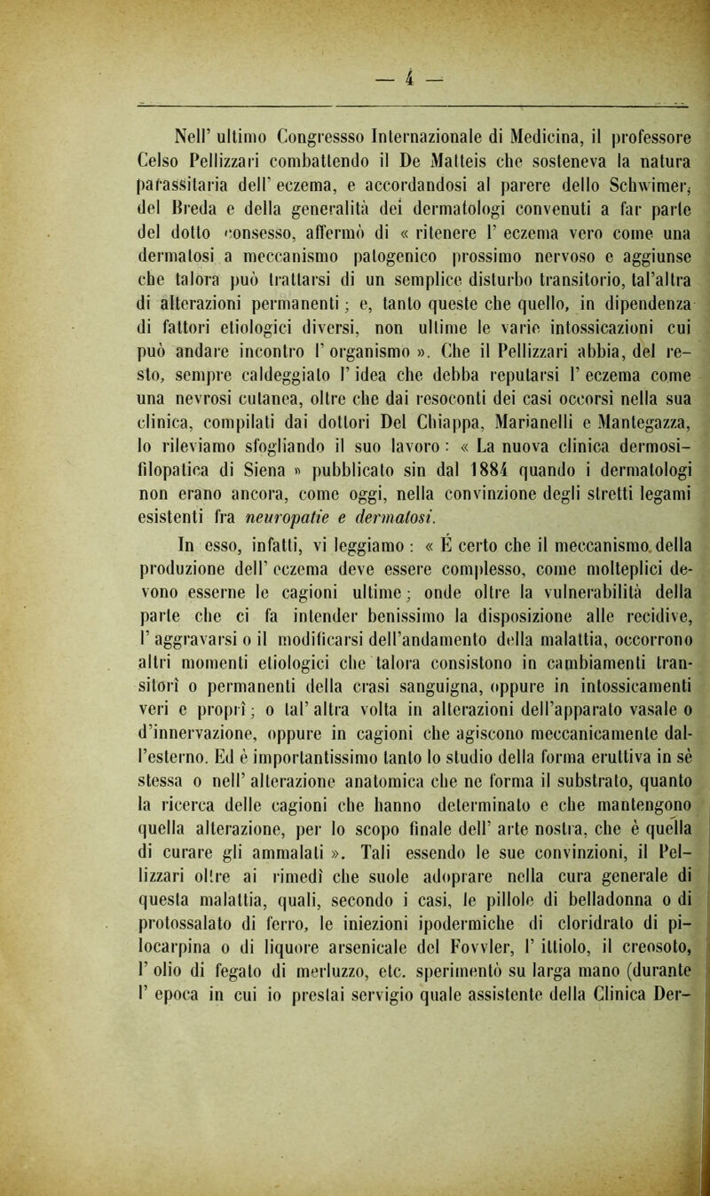 Nell’ ultimo Congressso Internazionale di Medicina, il professore Celso Pellizzari combattendo il De Malteis che sosteneva la natura parassitarla dell’eczema, e accordandosi al parere dello Schwirnei-j del Breda e della generalità dei dermatologi convenuti a far parte del dotto consesso, affermò di « ritenere 1’ eczema vero come una dermatosi a meccanismo patogenico prossimo nervoso e aggiunse che talora può trattarsi di un semplice disturbo transitorio, tal’altra di alterazioni permanenti ; e, tanto queste che quello, in dipendenza di fattori etiologici diversi, non ultime le varie intossicazioni cui può andare incontro l’organismo». Che il Pellizzari abbia, del re- sto, sempre caldeggiato l’idea che debba reputarsi 1’ eczema come una nevrosi cutanea, oltre che dai resoconti dei casi occorsi nella sua clinica, compilati dai dottori Del Chiappa, Marianelli e Mantegazza, lo rileviamo sfogliando il suo lavoro : « La nuova clinica dermosi- filopatica di Siena « pubblicato sin dal 1884 quando i dermatologi non erano ancora, come oggi, nella convinzione degli stretti legami esistenti fra neuropatie e dermatosi. In esso, infatti, vi leggiamo : « É certo che il meccanismo, della produzione dell’ eczema deve essere complesso, come molteplici de- vono esserne le cagioni ultime; onde oltre la vulnerabilità della parte che ci fa intender benissimo la disposizione alle recidive, r aggravarsi o il modificarsi dell’andamento della malattia, occorrono altri momenti etiologici che talora consistono in cambiamenti tran- sitori 0 permanenti della cinsi sanguigna, oppure in intossicamenti veri e propri ; o tal’ altra volta in alterazioni dell’apparato vasaio o d’innervazione, oppure in cagioni che agiscono meccanicamente dal- l’esterno. Ed è importantissimo tanto lo studio della forma eruttiva in sé stes.sa 0 nell’ alterazione anatomica che ne forma il substrato, quanto la ricerca delle cagioni che hanno determinato e che mantengono quella alterazione, per lo scopo finale dell’ arte nostra, che è quella di curare gli ammalati ». Tali essendo le sue convinzioni, il Pel- lizzari oltre ai rimedi che suole adiq^rare nella cura generale di questa malattia, quali, secondo i casi, le pillole di belladonna o di ; protossalato di ferro, le iniezioni ipodermiche di cloridrato di pi- locarpina 0 di liquore arsenicale del Fovvier, I’ ittiolo, il creosoto, i 1’ olio di fegato di merluzzo, etc. sperimentò su larga mano (durante '( r epoca in cui io prestai servigio quale assistente della Clinica Der- j