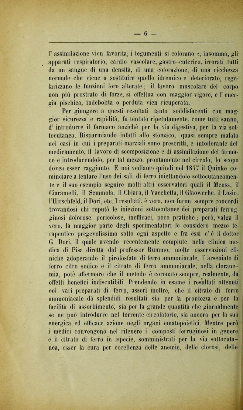 r assimilazione vieti favorita; i tegumenti si colorano e, insomma, gli apparati respiratorio, cardio-vascolare, gastro-enterico, irrorati tutti da un sangue di una densità, di una colorazione, di una riccliezza normale che viene a sostituire (|uello idremieo e deteriorato, rego- larizzano le funzioni loro alterate; il lavoro muscolare del corpo non più prostrato di forze, si elìettua con maggior vigore, e T ener- gia piscliica, indebolita o perduta vieti ricuperata. Per giungere a questi resultati tanto soddisfacenti con mag- gior sicurezza e rapidità, fu tentato ripetutamente, come tutti sanno, d’ introdurre il farmaco anziché per la via digestiva, per la via sot- tocutanea. Risparmiando infatti allo stomaco, quasi sempre maialo nei casi in cui i preparati marziali sono prescritti, c intollerante del medicamento, il lavoro di scomposizione e di assimilazione del farma- co e introducendolo, per tal mezzo, prontamente nel circolo, lo scopo dovea esser raggiunto. E noi vediamo quindi nel 1877 il Quinke co- minciare a tentare l’uso dei sali di ferro iniettandolo sottocutaneamen- te e il suo esempio seguire molti altri osservatori quali il Menss, il Ciaramelli, il Senimola, il Chiara, il Vacchetta, il Glaoweche. il Losio, l’Ilirschfeld, il Dori, ctc. 1 resultati, è vero, non furon sempre concordi trovandosi chi reputò le iniezioni sottocutanee dei preparati ferrug- ginosi dolorose, pericolose, ineflicaci, poco pratiche ; però, valga il vero, la maggior parte degli sperimentatori le considerò mezzo te- rapeutico pregevolissimo sotto ogni aspetto c fra essi c’ è il dottor G. Dori, il quale avendo recentemente compiute nella clinica me- dica di Pisa diretta dal jirofessor Rummo, molte osservazioni cli- niche adoperando il pirofosfato di ferro ammoniacale, l’arseniatodi ferro diro sodico e il citrato di ferro ammoniacale, nella cloranc- niia, iiotè affermare che il metodo è coronato sempre, realmente, da effetti lienetìci indiscutibili. Prendendo in esame i resultati ottenuti coi vari preparati di ferro, asserì inoltre, che il citrato di ferro ammoniacale dà splendidi resultati sia per la prontezza e per la facilità di assorbimento', sia per la grande quantità che giornalmente se ne può introdurre nel torrente circolatorio, sia ancora per la sua energica ed ellicacc azione negli organi ematopoietici. Mentre però i medici convengono nel ritenere i composti ferruginosi in genere e il citrato di ferro in ispecie, somministrali per la via sottocuta- nea, esser la cura per eccellenza delle anemie, delle clorosi, delle
