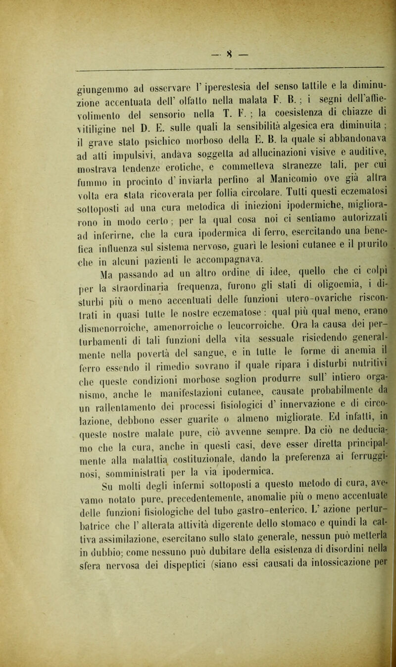 giungoniiiio 3(.l osservare l'ipereslesia del senso lattile e la diminu- zione accentuala dell’ ollallo nella maiala F. B. ; i segni dell allìe- volimenlo del sensorio nella T. F. ; la coesistenza di chiazze di vitiligine nel D. E. sulle quali la sensibilità algesica era diminuita ; il grave stalo psichico morboso della E. B. la (|uale si abbandonava ad atti im])ulsivi, andava soggetta ad allucinazioni visive e auditive, mostrava tendenze erotiche, e commetteva stranezze tali, pei cui fummo in procinto d’inviarla perfino al Manicomio ove già altra volta era stata ricoverala per follia circolare. Tutti questi eczematosi sottoposti ad una cura melodica di iniezioni ipodermiche, migliora- rono in modo certo; per la (piai cosa noi ci sentiamo auloiizzati ad inferirne, che la cura ipodermica di fei’ro, esercitando una bene- fica influenza sul sistema nervoso, guarì le lesioni cutanee e il prurito che in alcuni pazienti le accompagnava. Ma passando ad un altro ordine di idee, quello che ci colpi per la straordinaria frequenza, furono gli stali di oligoemia, i di- sturbi più 0 menci accentuati delle funzioni utero-ovariche riscon- trati in quasi tutte le nostre eczematose: qual più qual meno, erano dismenorroiche, amenorroiche o leucorroichc. Ora la causa dei jier- lurbamenti di tali funzioni della vita sessuale risiedendo general- mente nella povertà del sangue, e in tutte le forme di anemia il ferro essendo il rimedio sovrano il (piale ripara i disturbi nutiiti\i che queste condizioni morbose soglion produrre sull inUero orga- nismo, anche le manifestazioni cutaneo, causale probabilmente da un rallentamento dei processi fisiologici d’ innervazione e di circo- lazione, debbono esser guarite o almeno migliorate. Ed infatti, in queste nostre maiale pure, ciò avvenne semiire. Da ciò ne deducia-, mo che la cimi, anche in questi casi, deve e.sser diretta principal- mente alla malattia costituzionale, dando la preferenza ai ferruggi- nosi, somministrati per la via ipodermica. Su molli degli infermi sottoposti a questo metodo di cura, ave- vamo notato pure, precedentemente, anomalie più o meno accentuate delle funzioni fisiologiche del tubo gastro-enterico. L’ azione pertur- batrice che r alterala attività digerente dello stomaco e quindi la cat- tiva assimilazione, esercitano sullo stalo generale, nessun può luetici la in dubbio; come nessuno può dubitare della esistenza di disordini nella sfera nervosa dei dispeptici (siano essi causati da intossicazione pei