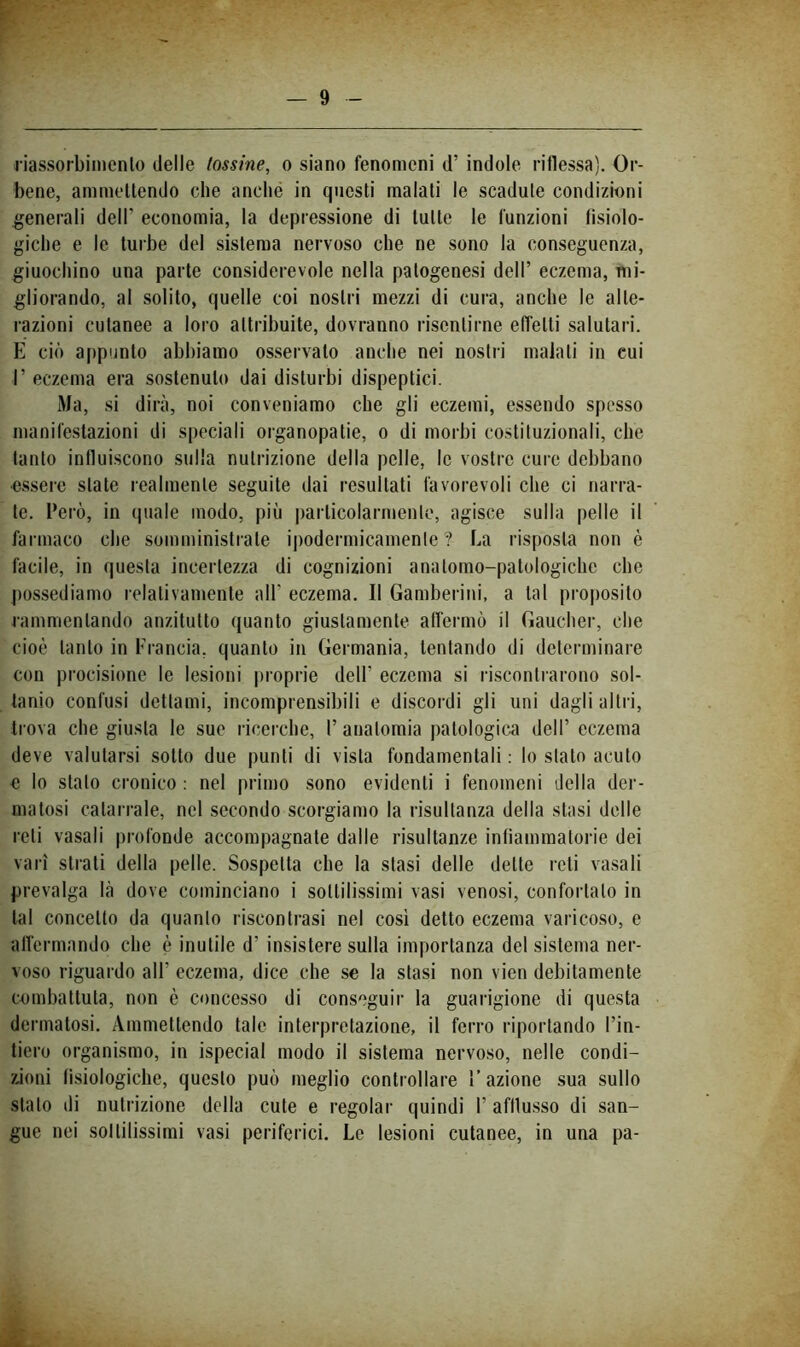 bene, ammeUendo die anclié in questi malati le scadute condizioni generali dell’ economia, la depressione di tutte le funzioni tisiolo- giclie e le turbe del sistema nervoso che ne sono la conseguenza, giuochino una parte considerevole nella patogenesi dell’ eczema, mi- gliorando, al solito, quelle coi nostri mezzi di cura, anche le alte- razioni cutanee a loro attribuite, dovranno risentirne effetti salutari. E ciò appunto abbiamo osservalo anclie nei nostri maiali in cui r eczema era sostenuto dai disturbi dispeptici. Ma, si dirà, noi conveniamo che gli eczemi, essendo spesso manifestazioni di speciali organopatie, o di morbi co.stituzionali, che tanto influiscono sulla nutrizione della pelle, le vostre cure debbano •essere state realmente seguite dai resultati favorevoli che ci narra- le. Però, in (piale modo, più particolarmente, agisce sulla pelle il farmaco che somministrale ipodermicamente ? La risposta non è facile, in questa incertezza di cognizioni analomo-patologichc che ])ossediamo relativamente all’ eczema. Il Gamberini, a tal proposito rammentando anzitutto quanto giustamente alfermò il Gauclier, che cioè tanto in Francia, quanto in Germania, tentando di determinare con procisione le lesioni proprie dell’ eczema si riscontrarono sol- tanto confusi dettami, incomprensibili e discordi gli uni dagli altri, trova che giusta le sue ricerche, 1’ anatomia patologica dell’ eczema deve valutarsi sotto due punti di vista fondamentali : lo stalo acuto e lo stalo cronico : nel primo sono evidenti i fenomeni della der- matosi catarrale, nel secondo scorgiamo la risultanza della stasi delle reti vasali profonde accompagnate dalle risultanze infiammatorie dei vari strali della pelle. Sospetta che la stasi delle dette reti vasali prevalga là dove cominciano i sottilissimi vasi venosi, confortalo in tal concetto da quanto riscontrasi nel cosi detto eczema varicoso, e aflèrmnndo che è inutile d’ insistere sulla importanza del sistema ner- voso riguardo all’ eczema, dice che se la stasi non vien debitamente combattuta, non è concesso di conseguir la guarigione di questa dermatosi. Ammettendo tale interpretazione, il ferro riportando l’in- tiero organismo, in ispecial modo il sistema nervoso, nelle condi- zioni lisiologicbe, questo può meglio controllare l’azione sua sullo stalo di nutrizione della cute e regolar quindi l’afflusso di san- gue nei sol inissimi vasi periferici. Le lesioni cutanee, in una pa-