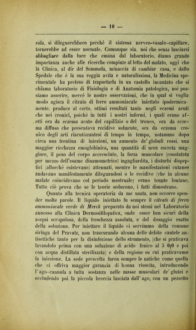rola, si dileguerebbero perchè il sistema nerveo-vasale-capillare, tornerebbe ad esser normale. Comunque sia, noi che senza lasciarsi abbagliare dalla luce che emana dal laboratorio, diamo grande importanza anche alle ricerche compiute al letto del malato, oggi elio la Clinica, al dir del Semmola, minaccia di cambiar casa, e dallo Spedale che è la sua reggia avita e naturalissima, la Medicina spe- rimentale ha preteso di traportarla in un castello incantato che si chiama laboratorio di Fisiologia e di Anatomia patologica, noi pos- siamo asserire, mercè le nostre osservazioni, che in qual si voglia modo agisca il citrato di ferro ammoniacale iniettato ipodermica- mente, produce al certo, ottimi resultati tanto negli eczemi acuti che nei cronici, poiché in tutti i nostri infermi, i quali erano af- etti ora da eczema acuto del capillizio o del tronco, ora da ecze- ma diffuso che presentava recidive subacute, ora da eczema cro- nico degli arti riacutizzantesi di tempo in tempo, notammo dopo circa una trentina di iniezioni, un aumento de’ globuli rossi, una maggior ricchezza emoglobinica, una quantità di urea escreta mag- giore, il peso del corpo accresciuto, la forza muscolare (constatata per mezzo dell’esame dinamometrico) ingagliardita, i disturbi dispep- tici (allorché esistevano) attenuati, mentre le manifestazioni cutanee andavano manifestamente dileguandosi o le recidive (che in alcune malate coincidevano col periodo mestruale) erano tenute lontane. Tutto ciò prova che se le teorie seducono, i fatti dimostrano. Quanto alla tecnica operatoria da me usata, non occorre spen- der molte parole. Il liijuido iniettato fu sempre il citrafo di ferro ammoniacale verde di Merck preparato da noi stessi nel Laboratorio annesso alla Clinica Dermosifilopatica, onde esser ben sicuri della asepsi scrupolosa, della freschezza assoluta, e del dosaggio esalto della soluzione. Per iniettare il liquido ci servimmo della comune siringa del Pravatz, non trascurando alcuna delle debite cautele an- tisettiche tanto per la disinfezione dello strumento, (che si praticava lavandolo prima con una soluzione di acido fenico al o 0|0 e poi con acqua distillata sterilizzata) e della regione su cui praticavamo la iniezione. La sede prescelta furon sempre le natiche come quella che ci offriva maggior garanzia di buona riuscita, introducendo r ago-cannula a tutta sostanza nelle masse muscolari de’ glutei c occludendo poi la piccola breccia lasciata dall’ago, con un pezzetto