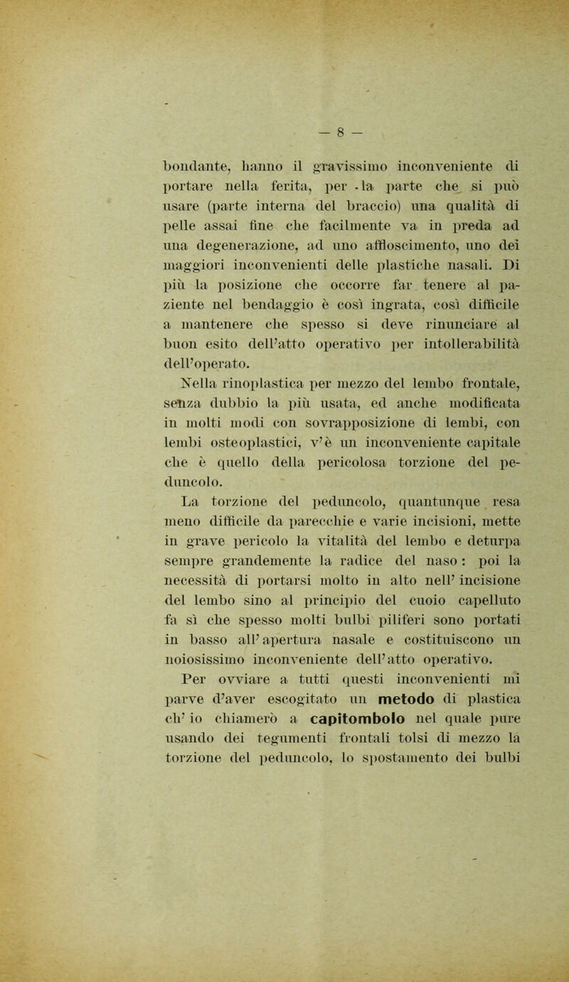 bendante, hanno il gravissimo inconveniente di portare nella ferita, per . la parte che si può usare (parte interna del braccio) una qualità di pelle assai fine che facilmente va in preda ad una degenerazione, ad uno affloscimento, uno dei maggiori inconvenienti delle plastiche nasali. Di più la posizione che occorre far tenere al pa- ziente nel bendaggio è così ingrata, così difficile a mantenere che spesso si deve rinunciare al buon esito dell’atto operativo per intollerabilità dell’operato. Nella ri noplastica per mezzo del lembo frontale, senza dubbio la più usata, ed anche modificata in molti modi con sovrapposizione di lembi, con lembi osteoplastici, v’è un inconveniente capitale che è quello della pericolosa torzione del pe- duncolo. La torzione del peduncolo, quantunque resa meno difficile da parecchie e varie incisioni, mette in grave pericolo la vitalità del lembo e deturpa sempre grandemente la radice del naso : poi la necessità di portarsi molto in alto nell’ incisione del lembo sino al principio del cuoio capelluto fa sì che spesso molti bulbi piliferi sono portati in basso all’ apertura nasale e costituiscono un noiosissimo inconveniente dell’atto operativo. Per ovviare a tutti questi inconvenienti ini parve d’aver escogitato un metodo di plastica eli’ io chiamerò a capitombolo nel quale pure usando dei tegumenti frontali tolsi di mezzo la torzione del peduncolo, lo spostamento dei bulbi