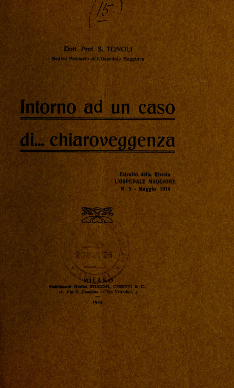 p > Dott. Prof. S. TONOLI Medico Primario dell’Ospedale Maggiore Intorno ad un caso di... chiaroveggenza Estratto della Rivista L’OSPEDALE MAGGIORE N. 5 - Maggio 1914 MILANA Stabilimenti Orefici STUCCHI, CERETTI St C. 16. Via S. Damiano — Via Viitadini, 5 1914