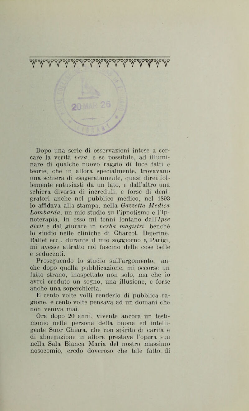 Dopo una serie di osservazioni intese a cer- care la verità vera, e se possibile, ad illumi- nare di qualche nuovo raggio di luce fatti e teorie, che in allora specialmente, trovavano una schiera di esageratamente, quasi direi! fol- lemente entusiasti da un lato, e dall’altro una schiera diversa di increduli, e forse di deni- gratori anche nel pubblico medico, nel 1893 io affidava alla stampa, nella Gazzetta Medica Lombarda, un mio studio su l’ipnotismo e l’Ip- noterapia. In esso mi tenni lontano dall’/pse dixit e dal giurare in verba magistrì, benché lo studio nelle cliniche di Charcot, Deaerine, Ballet ecc., durante il mio soggiorno a Parigi, mi avesse attratto col fascino delle cose belle e seducenti. Proseguendo lo studio sull’argomento, an- che dopo quella pubblicazione, mi occorse un fatto strano, inaspettato non solo, ma che io avrei creduto un sogno, una illusione, e forse anche una soperchieria. E cento volte volli renderlo di pubblica ra- gione, e cento volte pensava ad un domani che non veniva mai. Ora dopo 20 anni, vivente ancora un testi- monio nella persona della buona ed intelli- gente Suor Chiara, che con spirito di carità e di abnegazione in allora prestava l’opera sua nella Sala Bianca Maria del nostro massimo nosocomio, credo doveroso che tale fatto di