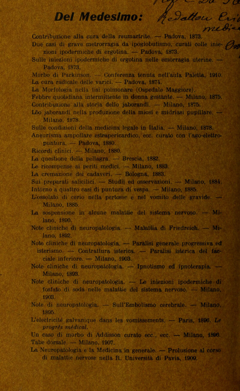 ex Del Medesimo: rVLC&i*-* Contribuzione alla cura della reumartrite. — Padova, 1873. Due casi di grave metrorragia da ipoglobutismo, curati colle inie- 09} Milano, 1884. zioni ipodermiche di ergotina. — Padova, 1873. Sulle iniezioni ipodermiche di ergotina nelle emorragia uterine. — Padova, 1873. Morbo di Parkinson. — Conferenza tenuta nell’aula Paletta, 1910. La cura radicale delle varici. — Padova, 1874. La Morfologia nella tisi polmonare (Ospedale Maggiore). Febbre quotidiana intermittente in donna gestante. — Milano, 1875. Contribuzione alla storia dello jaborandi. — Milano, 1875. L5o jaborandi nella produzione della miosi e midriasi pupillare. — Milano, 1878. Sulle condizioni della medicina legale in Italia. — Milano, 1878. Aneurisma ampollare estnapericardico, ecc. curato con l’ago-elettro- puntura. — Padova, 1880. Ricordi clinici. — Milano, 1880. La questione della pellagra. — Brescia, 1882. Le ricompense ai periti medici. — Milano, 1883. La cremazione dei cadaveri. — Bologna, 1883. Sui preparati salicilici. — Studii ed osservazioni. Intorno a quattro casi di puntura di vespa. — Milano, 1885. L’ossolato di cerio nella pertosse e nel vomito delle gravide. — Milano, 1885. La sospensione in alcune malattie del sistema nervoso. — Mi- lano, 1890. Note cliniche di neuropatologia. — Malattia di Friedreioh. — Mi- lano, 1892. Note cliniche di neuropatologia. — Paralisi generale progressiva ed isterismo. — Contrattura isterica. — Paralisi isterica del fac- ciale inferiore. — Milano, 1903. Note cliniche di neuropatologia. — Ipnotismo ed ipnoterapia. — Milano, 1893. Note cliniche di neuropatologia. — le iniezioni ipodermiche di fosfato di soda nelle malattie del sistema nervoso. — Milano, 1903. Note di neuropatologia. — SuH’Embolismo cerebrale. — Milano, 1895. L’electricité galvanique dans les vomissements. — Paris, 1896. Le progrés médical. Un caso di morbo di Addisson curato ecc., ecc. — Milano, 1896. Tabe dorsale. — Milano, 1907. La Neuropatologia e la Medicina in generale. — Prolusione al corso di malattie nervose nella R. Università di Pavia, 1909.