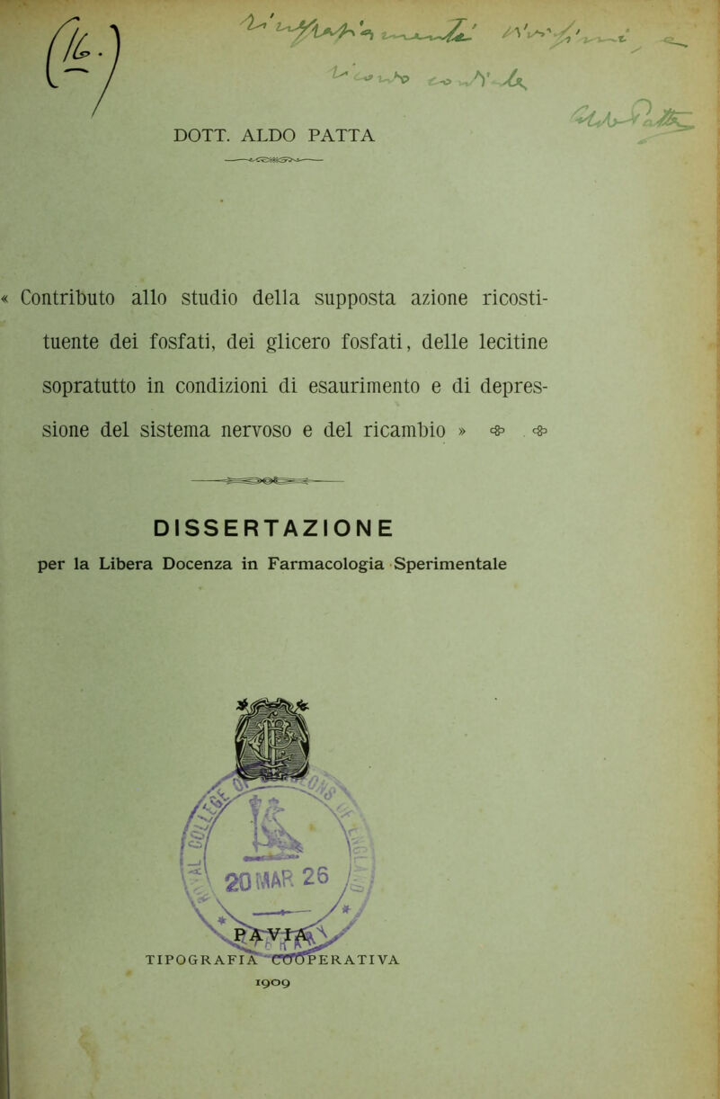 SU' ts' t-\> A ^kAjJrL^ DOTT. ALDO PATTA Contributo allo studio della supposta azione ricosti- tuente dei fosfati, dei glicero fosfati, delle lecitine sopratutto in condizioni di esaurimento e di depres- sione del sistema nervoso e del ricambio » * DISSERTAZIONE per la Libera Docenza in Farmacologia Sperimentale I9O9