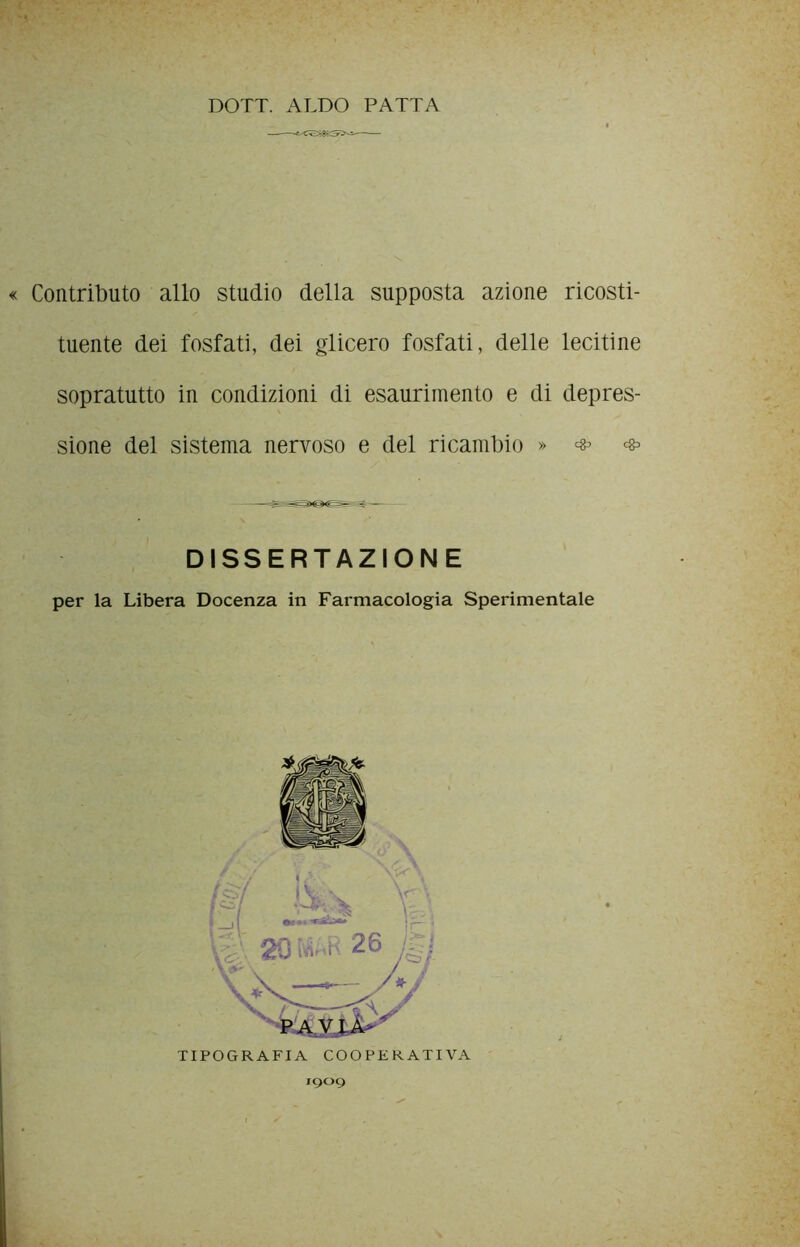 DOTT. ALDO PATTA Contributo allo studio della supposta azione ricosti- tuente dei fosfati, dei glicero fosfati, delle lecitine sopratutto in condizioni di esaurimento e di depres- sione del sistema nervoso e del ricambio » # DISSERTAZIONE per la Libera Docenza in Farmacologia Sperimentale TIPOGRAFIA COOPERATIVA 1909