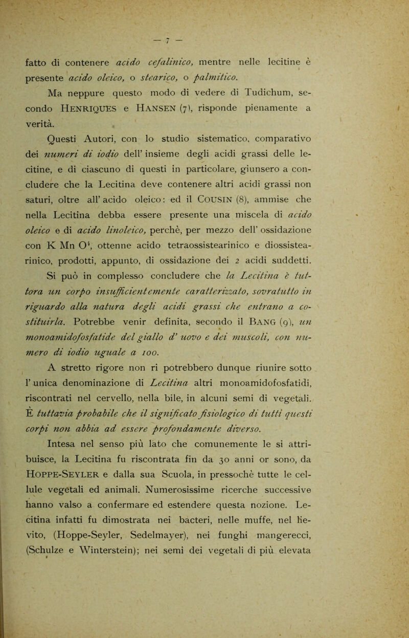 fatto di contenere acido cefalinico, mentre nelle lecitine è presente acido oleico, o stearico, o palmitico. Ma neppure questo modo di vedere di Tudichum, se- condo HENRIQUES e HANSEN (7), risponde pienamente a verità. Questi Autori, con lo studio sistematico, comparativo dei numeri di iodio dell’ insieme degli acidi grassi delle le- citine, e di ciascuno di questi in particolare, giunsero a con- cludere che la Lecitina deve contenere altri acidi grassi non saturi, oltre all’acido oleico: ed il COUSIN (8), ammise che nella Lecitina debba essere presente una miscela di acido oleico e di acido linoleico, perchè, per mezzo dell’ ossidazione con K Mn O*, ottenne acido tetraossistearinico e diossistea- rinico, prodotti, appunto, di ossidazione dei 2 acidi suddetti. Si può in complesso concludere che la Lecitina è tut- tora un corpo insufficientemerite caratterizzato, sovratutto in riguardo alla natura degli acidi grassi che entrano a co- stituirla. Potrebbe venir definita, secondo il Bang (9), un monoamidofosfatide del giallo d’ uovo e dei muscoli, con nu- mero di iodio uguale a 100. A stretto rigore non ri potrebbero dunque riunire sotto 1’ unica denominazione di Lecitina altri monoamidofosfatidi, riscontrati nel cervello, nella bile, in alcuni semi di vegetali. E tuttavia probabile che il significato fisiologico di tutti questi corpi non abbia ad essere profondamente diverso. Intesa nel senso più lato che comunemente le si attri- buisce, la Lecitina fu riscontrata fin da 30 anni or sono, da Hoppe-Seyler e dalla sua Scuola, in pressoché tutte le cel- lule vegetali ed animali. Numerosissime ricerche successive hanno valso a confermare ed estendere questa nozione. Le- citina infatti fu dimostrata nei bacteri, nelle muffe, nel lie- vito, (Hoppe-Seyler, Sedelmayer), nei funghi mangerecci, (Schulze e Winterstein); nei semi dei vegetali di più elevata