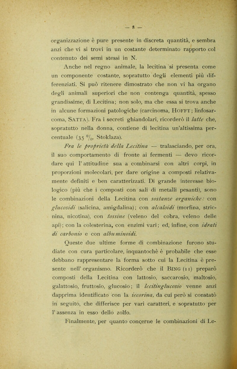 organizzazione è pure presente in discreta quantità, e sembra anzi che vi si trovi in un costante determinato rapporto col contenuto dei semi stessi in N. Anche nel regno animale, la lecitina si presenta come un componente costante, sopratutto degli elementi più dif- ferenziati. Si può ritenere dimostrato che non vi ha organo degli animali superiori che non contenga quantità, spesso grandissime, di Lecitina; non solo, ma che essa si trova anche in alcune formazioni patologiche (carcinoma, HOFFT; linfosar- coma, Satta). Fra i secreti ghiandolari, ricorderò il latte che, sopratutto nella donna, contiene di lecitina un’altissima per- centuale (35 %, Stoklaza). Fra le proprietà della Lecitina — tralasciando, per ora, il suo comportamento di fronte ai fermenti — devo ricor- dare qui l’attitudine sua a combinarsi con altri corpi, in proporzioni molecolari, per dare origine a composti relativa- mente definiti e ben caratterizzati. Di grande interesse bio- logico (più che i composti con sali di metalli pesanti), sono le combinazioni della Lecitina con sostanze organiche: con glucosidi (salicina, amigdalina); con alcaloidi (morfina, stric- nina, nicotina), con tossine (veleno del cobra, veleno delle api); con la colesterina, con enzimi vari; ed, infine, con idrati di carbonio e con albuminoidi. Queste due ultime forme di combinazione furono stu- diate con cura particolare, inquantochè è probabile che esse debbano rappresentare la forma sotto cui la Lecitina è pre- sente nell’organismo. Ricorderò che il BlNG(ii) preparò composti della Lecitina con lattosio, saccarosio, maltosio, galattosio, fruttosio, glucosio; il lecitili glucosio venne anzi dapprima identificato con la iecorina, da cui però si constatò in seguito, che differisce per vari caratteri, e sopratutto per 1’ assenza in esso dello zolfo. Finalmente, per quanto concerne le combinazioni di Le-