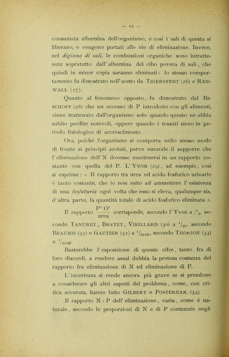 liberano, e vengono portati alle vie di eliminazione. Invece, nel digiuno di sali, le combustioni organiche sono intratte- nute sopratutto dall’ albumina del cibo povera di sali , che quindi in minor copia saranno eliminati : lo stesso compor- tamento fu dimostrato nell’uomo da Tigerstedt (26) e Rén- WALL (27). Quanto al fenomeno opposto, fu dimostrato dal Bl- SCHOFF (28) che un eccesso di P introdotto con gli alimenti, viene trattenuto dall’organismo solo quando questo ne abbia subito perdite notevoli, oppure quando i tessuti sieno in pe- riodo fisiologico di accrescimento. Ora, poiché l’organismo si comporta nello stesso modo di fronte ai principii azotati, parve naturale il supporre che l’eliminazione dell’N dovesse mantenersi in un rapporto co- stante con quella del P. L’YvON (29), ad esempio, così si esprime : « Il rapporto tra urea ed acido fosforico urinario è tanto costante, che io non esito ad ammettere 1’ esistenza di una fosfaturia ogni volta che esso si eleva, qualunque sia, d’ altra parte, la quantità totale di acido fosforico eliminata ». p’ O5 Il rapporto corrisponde, secondo 1’ Yvon a /18, se- UT0cì condo Tanuret, Bretet, Vieillard (30I a ‘/io- secondo Beaunis (31) e Gautier (32) a ‘/io-92> secondo Thokion (33) a V13'62- Basterebbe l’esposizione di queste cifre, tanto fra di loro discordi, a rendere assai dubbia la pretesa costanza del rapporto fra eliminazione di N ed eliminazione di P. L’incertezza si rende ancora più grave se si prendono a considerare gli altri aspetti del problema, come, con cri- tica accurata, hanno fatto GlLBERT e POSTERNAK (34). Il rapporto N : P dell’ eliminazione , varia , come è na- turale , secondo le proporzioni di N e di P contenute negli