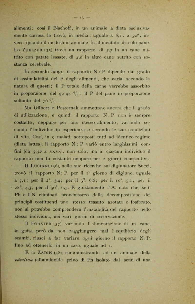 mente carnea, lo trovò, in media, uguale a 8,/: a 3,8, in- vece, quando il medesimo animale fu alimentato di solo pane. Lo Zuelzer (35) trovò un rapporto di 3,7 'n un cane nu- trito con patate lessate, di 4,6 in altro cane nutrito con so- stanza cerebrale. In secondo luogo, il rapporto N : P dipende dal grado di assimilabilità del P degli alimenti , che varia secondo la natura di questi ; il P totale della carne verrebbe assorbito in proporzione del 92-94 °/0 : il P del pane in proporzione soltanto del 76 °/0. Ma Gilbert e Posternak ammettono ancora che il grado di utilizzazione, e quindi il rapporto N : P non è sempre costante, neppure per uno stesso alimento, variando se- condo l’individuo in esperienza e secondo le sue condizioni di vita. Così, in 9 malati, sottoposti tutti ad identico regime (dieta lattea), il rapporto N : P variò entro larghissimi con- fini (da 2,32 a 10,10): non solo, ma in ciascun individuo il rapporto non fu costante neppure per 2 giorni consecutivi. Il LUCIANI (36), nelle sue ricerihe sul digiunatore Succi, trovò il rapporto N: P, per il i° giorno di digiuno, uguale a 7,1; per il 20, 5,4; per il 30, 6,6; per il io°, 5,1; per il • 28°, 4,3; per il 30°, 6,5. E giustamente 1’A. notò che, se il Ph e l’N eliminati provenissero dalla decomposizione dei principii costituenti uno stesso tessuto azotato e fosforato, non si potrebbe comprendere l’instabilità del rapporto nello stesso individue, nei vari giorni di osservazione. Il FORSTER (37), variando r alimentazione di un cane, in guisa però da non raggiungere mai l’equilibrio degli scambi, riuscì a far variare ogni giorno il rapporto N : P, fino ad ottenerlo, in un caso, uguale ad 1. E lo ZADIK (38), somministrando ad un animale della edestina (albuminoide privo di Ph isolato dai semi di una